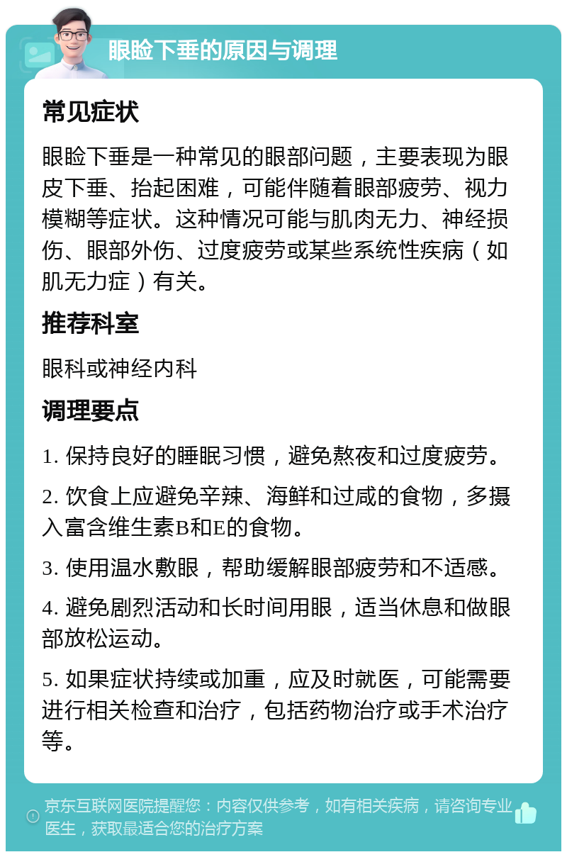 眼睑下垂的原因与调理 常见症状 眼睑下垂是一种常见的眼部问题，主要表现为眼皮下垂、抬起困难，可能伴随着眼部疲劳、视力模糊等症状。这种情况可能与肌肉无力、神经损伤、眼部外伤、过度疲劳或某些系统性疾病（如肌无力症）有关。 推荐科室 眼科或神经内科 调理要点 1. 保持良好的睡眠习惯，避免熬夜和过度疲劳。 2. 饮食上应避免辛辣、海鲜和过咸的食物，多摄入富含维生素B和E的食物。 3. 使用温水敷眼，帮助缓解眼部疲劳和不适感。 4. 避免剧烈活动和长时间用眼，适当休息和做眼部放松运动。 5. 如果症状持续或加重，应及时就医，可能需要进行相关检查和治疗，包括药物治疗或手术治疗等。