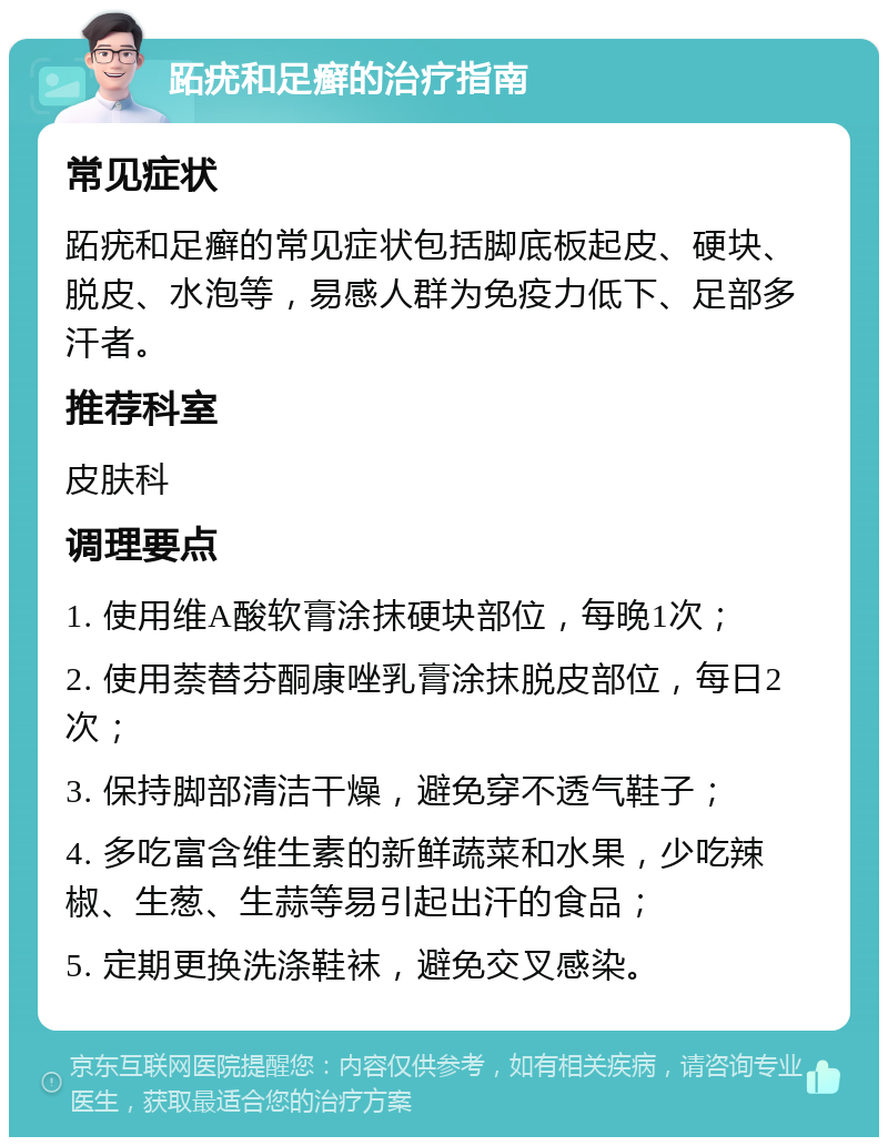 跖疣和足癣的治疗指南 常见症状 跖疣和足癣的常见症状包括脚底板起皮、硬块、脱皮、水泡等，易感人群为免疫力低下、足部多汗者。 推荐科室 皮肤科 调理要点 1. 使用维A酸软膏涂抹硬块部位，每晚1次； 2. 使用萘替芬酮康唑乳膏涂抹脱皮部位，每日2次； 3. 保持脚部清洁干燥，避免穿不透气鞋子； 4. 多吃富含维生素的新鲜蔬菜和水果，少吃辣椒、生葱、生蒜等易引起出汗的食品； 5. 定期更换洗涤鞋袜，避免交叉感染。