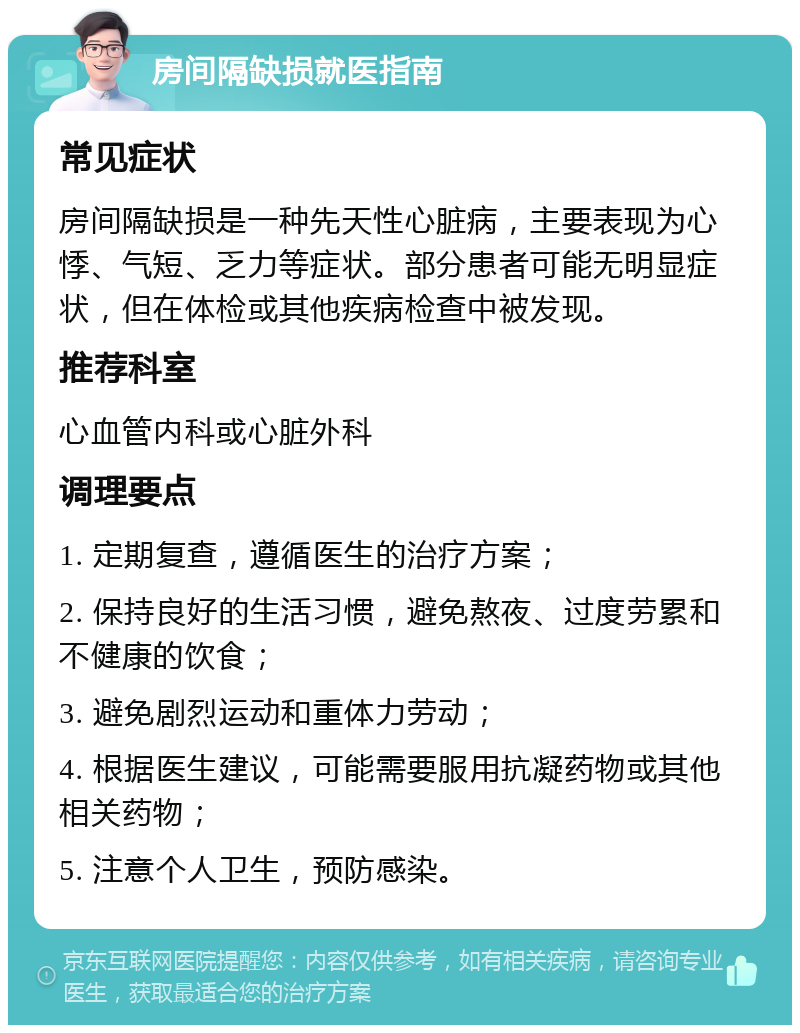 房间隔缺损就医指南 常见症状 房间隔缺损是一种先天性心脏病，主要表现为心悸、气短、乏力等症状。部分患者可能无明显症状，但在体检或其他疾病检查中被发现。 推荐科室 心血管内科或心脏外科 调理要点 1. 定期复查，遵循医生的治疗方案； 2. 保持良好的生活习惯，避免熬夜、过度劳累和不健康的饮食； 3. 避免剧烈运动和重体力劳动； 4. 根据医生建议，可能需要服用抗凝药物或其他相关药物； 5. 注意个人卫生，预防感染。