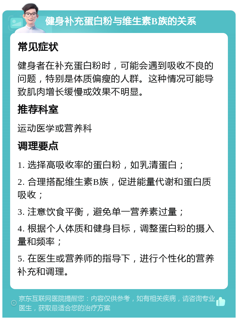 健身补充蛋白粉与维生素B族的关系 常见症状 健身者在补充蛋白粉时，可能会遇到吸收不良的问题，特别是体质偏瘦的人群。这种情况可能导致肌肉增长缓慢或效果不明显。 推荐科室 运动医学或营养科 调理要点 1. 选择高吸收率的蛋白粉，如乳清蛋白； 2. 合理搭配维生素B族，促进能量代谢和蛋白质吸收； 3. 注意饮食平衡，避免单一营养素过量； 4. 根据个人体质和健身目标，调整蛋白粉的摄入量和频率； 5. 在医生或营养师的指导下，进行个性化的营养补充和调理。