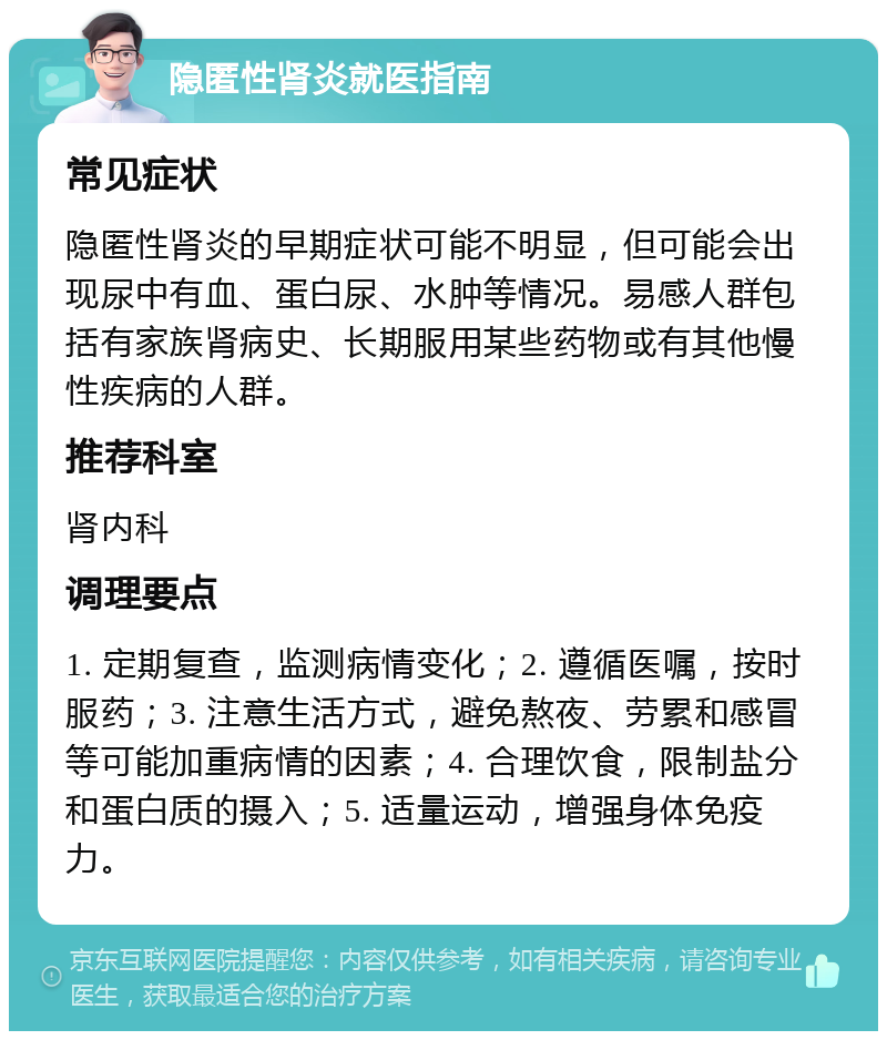 隐匿性肾炎就医指南 常见症状 隐匿性肾炎的早期症状可能不明显，但可能会出现尿中有血、蛋白尿、水肿等情况。易感人群包括有家族肾病史、长期服用某些药物或有其他慢性疾病的人群。 推荐科室 肾内科 调理要点 1. 定期复查，监测病情变化；2. 遵循医嘱，按时服药；3. 注意生活方式，避免熬夜、劳累和感冒等可能加重病情的因素；4. 合理饮食，限制盐分和蛋白质的摄入；5. 适量运动，增强身体免疫力。