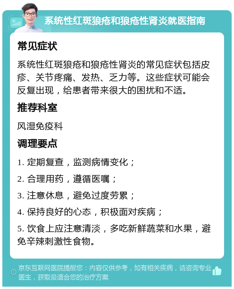 系统性红斑狼疮和狼疮性肾炎就医指南 常见症状 系统性红斑狼疮和狼疮性肾炎的常见症状包括皮疹、关节疼痛、发热、乏力等。这些症状可能会反复出现，给患者带来很大的困扰和不适。 推荐科室 风湿免疫科 调理要点 1. 定期复查，监测病情变化； 2. 合理用药，遵循医嘱； 3. 注意休息，避免过度劳累； 4. 保持良好的心态，积极面对疾病； 5. 饮食上应注意清淡，多吃新鲜蔬菜和水果，避免辛辣刺激性食物。