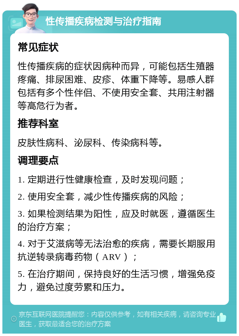 性传播疾病检测与治疗指南 常见症状 性传播疾病的症状因病种而异，可能包括生殖器疼痛、排尿困难、皮疹、体重下降等。易感人群包括有多个性伴侣、不使用安全套、共用注射器等高危行为者。 推荐科室 皮肤性病科、泌尿科、传染病科等。 调理要点 1. 定期进行性健康检查，及时发现问题； 2. 使用安全套，减少性传播疾病的风险； 3. 如果检测结果为阳性，应及时就医，遵循医生的治疗方案； 4. 对于艾滋病等无法治愈的疾病，需要长期服用抗逆转录病毒药物（ARV）； 5. 在治疗期间，保持良好的生活习惯，增强免疫力，避免过度劳累和压力。