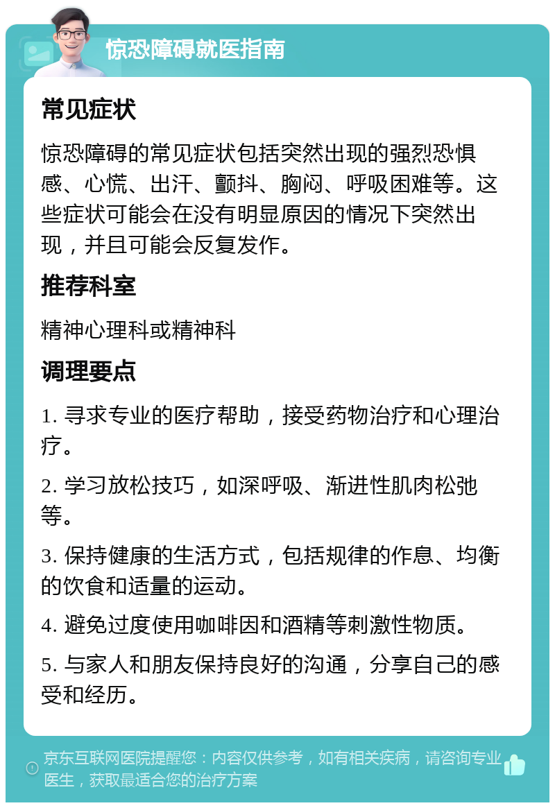 惊恐障碍就医指南 常见症状 惊恐障碍的常见症状包括突然出现的强烈恐惧感、心慌、出汗、颤抖、胸闷、呼吸困难等。这些症状可能会在没有明显原因的情况下突然出现，并且可能会反复发作。 推荐科室 精神心理科或精神科 调理要点 1. 寻求专业的医疗帮助，接受药物治疗和心理治疗。 2. 学习放松技巧，如深呼吸、渐进性肌肉松弛等。 3. 保持健康的生活方式，包括规律的作息、均衡的饮食和适量的运动。 4. 避免过度使用咖啡因和酒精等刺激性物质。 5. 与家人和朋友保持良好的沟通，分享自己的感受和经历。