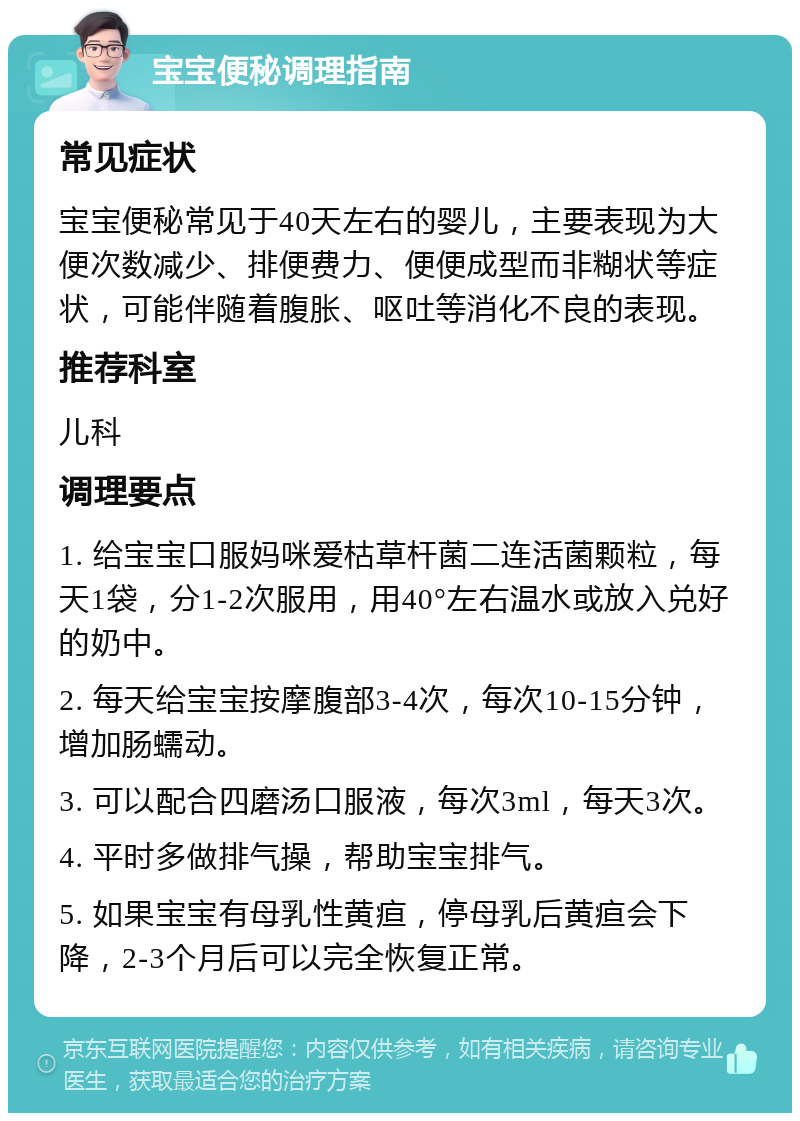 宝宝便秘调理指南 常见症状 宝宝便秘常见于40天左右的婴儿，主要表现为大便次数减少、排便费力、便便成型而非糊状等症状，可能伴随着腹胀、呕吐等消化不良的表现。 推荐科室 儿科 调理要点 1. 给宝宝口服妈咪爱枯草杆菌二连活菌颗粒，每天1袋，分1-2次服用，用40°左右温水或放入兑好的奶中。 2. 每天给宝宝按摩腹部3-4次，每次10-15分钟，增加肠蠕动。 3. 可以配合四磨汤口服液，每次3ml，每天3次。 4. 平时多做排气操，帮助宝宝排气。 5. 如果宝宝有母乳性黄疸，停母乳后黄疸会下降，2-3个月后可以完全恢复正常。