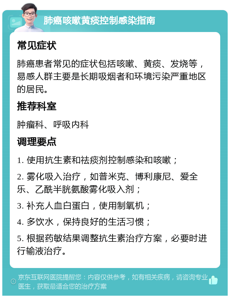 肺癌咳嗽黄痰控制感染指南 常见症状 肺癌患者常见的症状包括咳嗽、黄痰、发烧等，易感人群主要是长期吸烟者和环境污染严重地区的居民。 推荐科室 肿瘤科、呼吸内科 调理要点 1. 使用抗生素和祛痰剂控制感染和咳嗽； 2. 雾化吸入治疗，如普米克、博利康尼、爱全乐、乙酰半胱氨酸雾化吸入剂； 3. 补充人血白蛋白，使用制氧机； 4. 多饮水，保持良好的生活习惯； 5. 根据药敏结果调整抗生素治疗方案，必要时进行输液治疗。