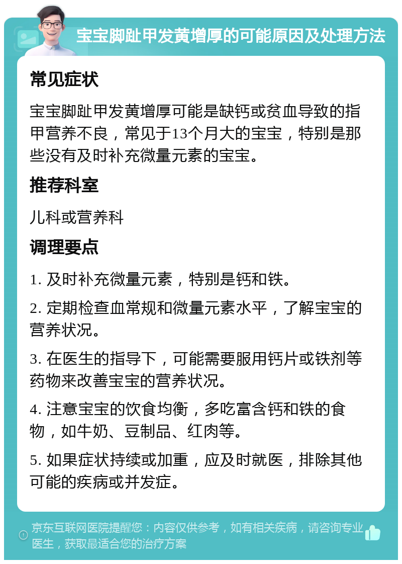 宝宝脚趾甲发黄增厚的可能原因及处理方法 常见症状 宝宝脚趾甲发黄增厚可能是缺钙或贫血导致的指甲营养不良，常见于13个月大的宝宝，特别是那些没有及时补充微量元素的宝宝。 推荐科室 儿科或营养科 调理要点 1. 及时补充微量元素，特别是钙和铁。 2. 定期检查血常规和微量元素水平，了解宝宝的营养状况。 3. 在医生的指导下，可能需要服用钙片或铁剂等药物来改善宝宝的营养状况。 4. 注意宝宝的饮食均衡，多吃富含钙和铁的食物，如牛奶、豆制品、红肉等。 5. 如果症状持续或加重，应及时就医，排除其他可能的疾病或并发症。