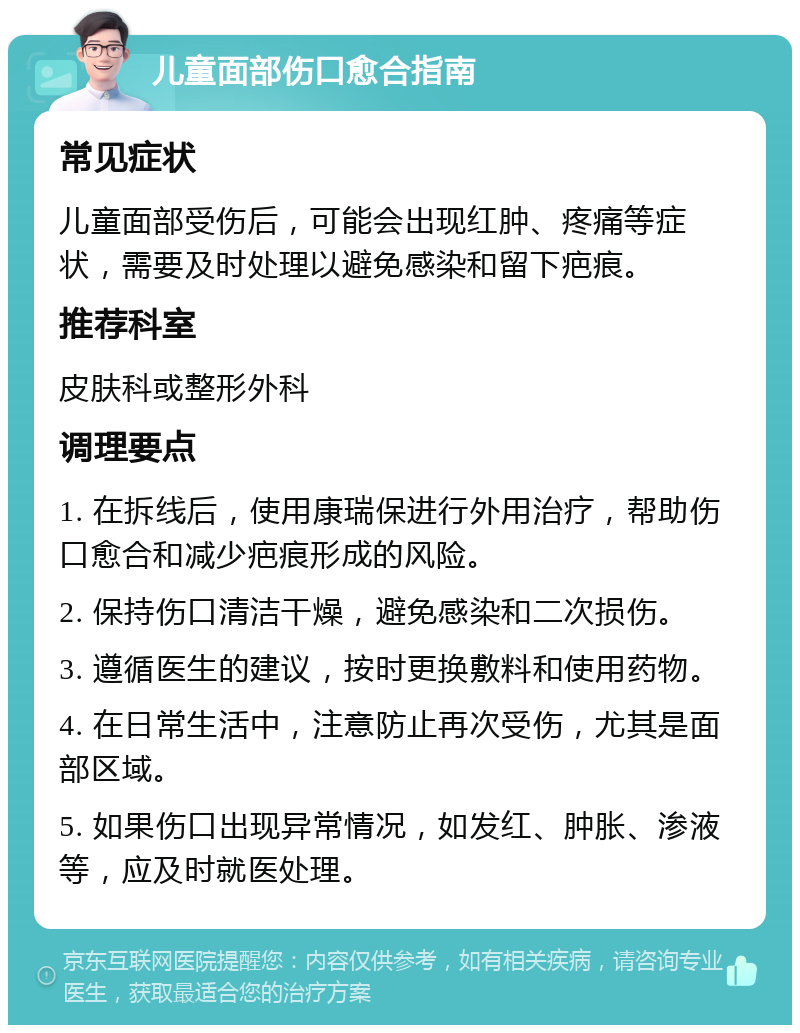 儿童面部伤口愈合指南 常见症状 儿童面部受伤后，可能会出现红肿、疼痛等症状，需要及时处理以避免感染和留下疤痕。 推荐科室 皮肤科或整形外科 调理要点 1. 在拆线后，使用康瑞保进行外用治疗，帮助伤口愈合和减少疤痕形成的风险。 2. 保持伤口清洁干燥，避免感染和二次损伤。 3. 遵循医生的建议，按时更换敷料和使用药物。 4. 在日常生活中，注意防止再次受伤，尤其是面部区域。 5. 如果伤口出现异常情况，如发红、肿胀、渗液等，应及时就医处理。