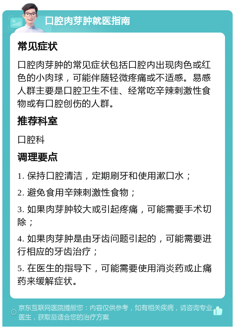 口腔肉芽肿就医指南 常见症状 口腔肉芽肿的常见症状包括口腔内出现肉色或红色的小肉球，可能伴随轻微疼痛或不适感。易感人群主要是口腔卫生不佳、经常吃辛辣刺激性食物或有口腔创伤的人群。 推荐科室 口腔科 调理要点 1. 保持口腔清洁，定期刷牙和使用漱口水； 2. 避免食用辛辣刺激性食物； 3. 如果肉芽肿较大或引起疼痛，可能需要手术切除； 4. 如果肉芽肿是由牙齿问题引起的，可能需要进行相应的牙齿治疗； 5. 在医生的指导下，可能需要使用消炎药或止痛药来缓解症状。