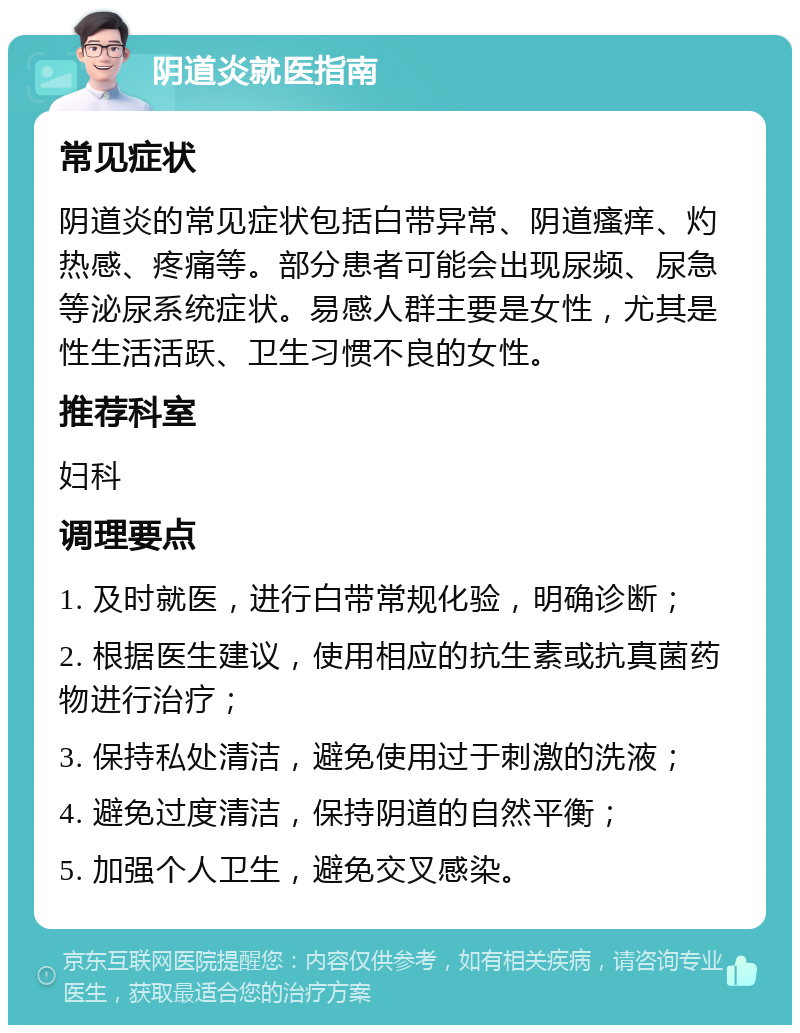 阴道炎就医指南 常见症状 阴道炎的常见症状包括白带异常、阴道瘙痒、灼热感、疼痛等。部分患者可能会出现尿频、尿急等泌尿系统症状。易感人群主要是女性，尤其是性生活活跃、卫生习惯不良的女性。 推荐科室 妇科 调理要点 1. 及时就医，进行白带常规化验，明确诊断； 2. 根据医生建议，使用相应的抗生素或抗真菌药物进行治疗； 3. 保持私处清洁，避免使用过于刺激的洗液； 4. 避免过度清洁，保持阴道的自然平衡； 5. 加强个人卫生，避免交叉感染。