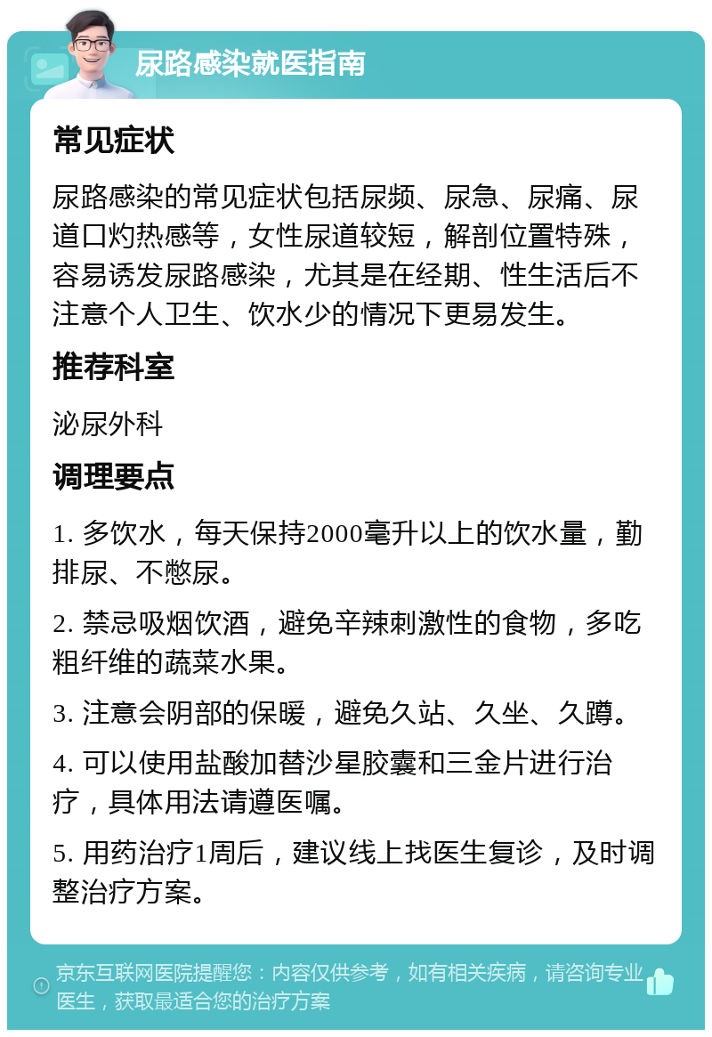 尿路感染就医指南 常见症状 尿路感染的常见症状包括尿频、尿急、尿痛、尿道口灼热感等，女性尿道较短，解剖位置特殊，容易诱发尿路感染，尤其是在经期、性生活后不注意个人卫生、饮水少的情况下更易发生。 推荐科室 泌尿外科 调理要点 1. 多饮水，每天保持2000毫升以上的饮水量，勤排尿、不憋尿。 2. 禁忌吸烟饮酒，避免辛辣刺激性的食物，多吃粗纤维的蔬菜水果。 3. 注意会阴部的保暖，避免久站、久坐、久蹲。 4. 可以使用盐酸加替沙星胶囊和三金片进行治疗，具体用法请遵医嘱。 5. 用药治疗1周后，建议线上找医生复诊，及时调整治疗方案。