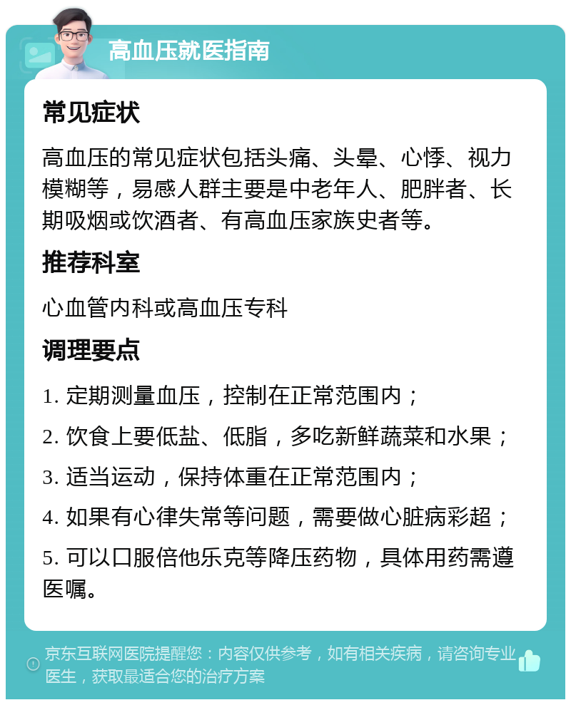 高血压就医指南 常见症状 高血压的常见症状包括头痛、头晕、心悸、视力模糊等，易感人群主要是中老年人、肥胖者、长期吸烟或饮酒者、有高血压家族史者等。 推荐科室 心血管内科或高血压专科 调理要点 1. 定期测量血压，控制在正常范围内； 2. 饮食上要低盐、低脂，多吃新鲜蔬菜和水果； 3. 适当运动，保持体重在正常范围内； 4. 如果有心律失常等问题，需要做心脏病彩超； 5. 可以口服倍他乐克等降压药物，具体用药需遵医嘱。