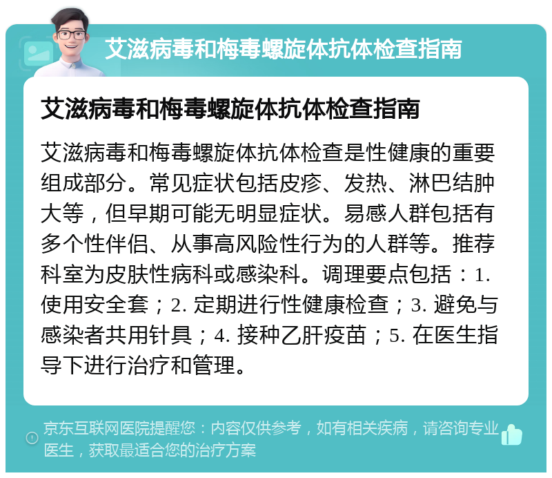 艾滋病毒和梅毒螺旋体抗体检查指南 艾滋病毒和梅毒螺旋体抗体检查指南 艾滋病毒和梅毒螺旋体抗体检查是性健康的重要组成部分。常见症状包括皮疹、发热、淋巴结肿大等，但早期可能无明显症状。易感人群包括有多个性伴侣、从事高风险性行为的人群等。推荐科室为皮肤性病科或感染科。调理要点包括：1. 使用安全套；2. 定期进行性健康检查；3. 避免与感染者共用针具；4. 接种乙肝疫苗；5. 在医生指导下进行治疗和管理。