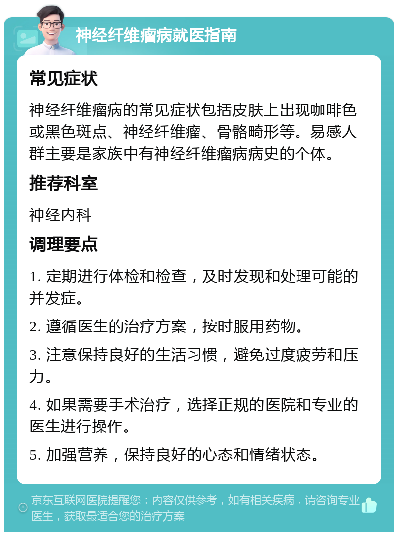 神经纤维瘤病就医指南 常见症状 神经纤维瘤病的常见症状包括皮肤上出现咖啡色或黑色斑点、神经纤维瘤、骨骼畸形等。易感人群主要是家族中有神经纤维瘤病病史的个体。 推荐科室 神经内科 调理要点 1. 定期进行体检和检查，及时发现和处理可能的并发症。 2. 遵循医生的治疗方案，按时服用药物。 3. 注意保持良好的生活习惯，避免过度疲劳和压力。 4. 如果需要手术治疗，选择正规的医院和专业的医生进行操作。 5. 加强营养，保持良好的心态和情绪状态。