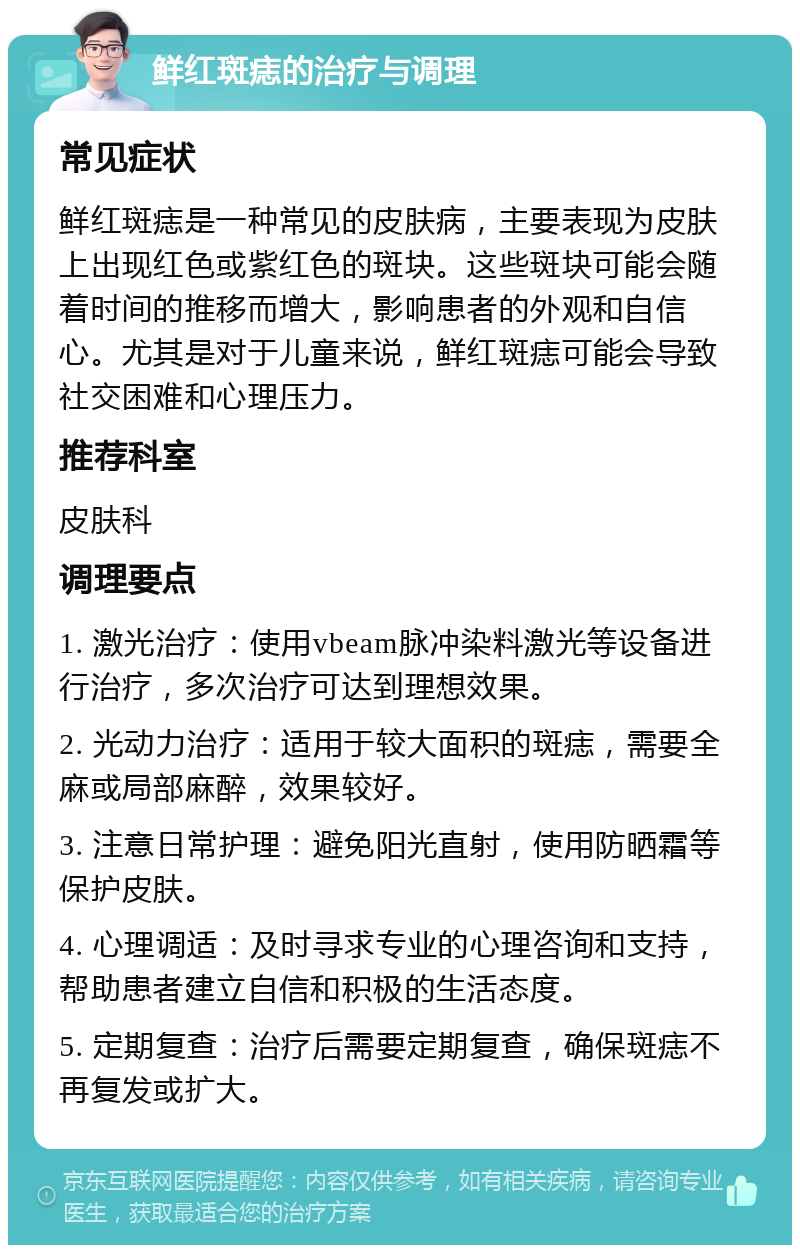 鲜红斑痣的治疗与调理 常见症状 鲜红斑痣是一种常见的皮肤病，主要表现为皮肤上出现红色或紫红色的斑块。这些斑块可能会随着时间的推移而增大，影响患者的外观和自信心。尤其是对于儿童来说，鲜红斑痣可能会导致社交困难和心理压力。 推荐科室 皮肤科 调理要点 1. 激光治疗：使用vbeam脉冲染料激光等设备进行治疗，多次治疗可达到理想效果。 2. 光动力治疗：适用于较大面积的斑痣，需要全麻或局部麻醉，效果较好。 3. 注意日常护理：避免阳光直射，使用防晒霜等保护皮肤。 4. 心理调适：及时寻求专业的心理咨询和支持，帮助患者建立自信和积极的生活态度。 5. 定期复查：治疗后需要定期复查，确保斑痣不再复发或扩大。