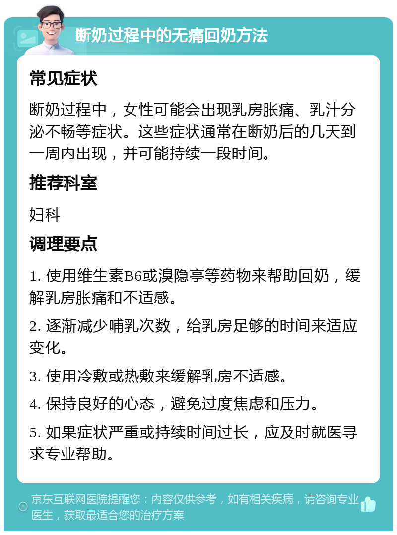 断奶过程中的无痛回奶方法 常见症状 断奶过程中，女性可能会出现乳房胀痛、乳汁分泌不畅等症状。这些症状通常在断奶后的几天到一周内出现，并可能持续一段时间。 推荐科室 妇科 调理要点 1. 使用维生素B6或溴隐亭等药物来帮助回奶，缓解乳房胀痛和不适感。 2. 逐渐减少哺乳次数，给乳房足够的时间来适应变化。 3. 使用冷敷或热敷来缓解乳房不适感。 4. 保持良好的心态，避免过度焦虑和压力。 5. 如果症状严重或持续时间过长，应及时就医寻求专业帮助。