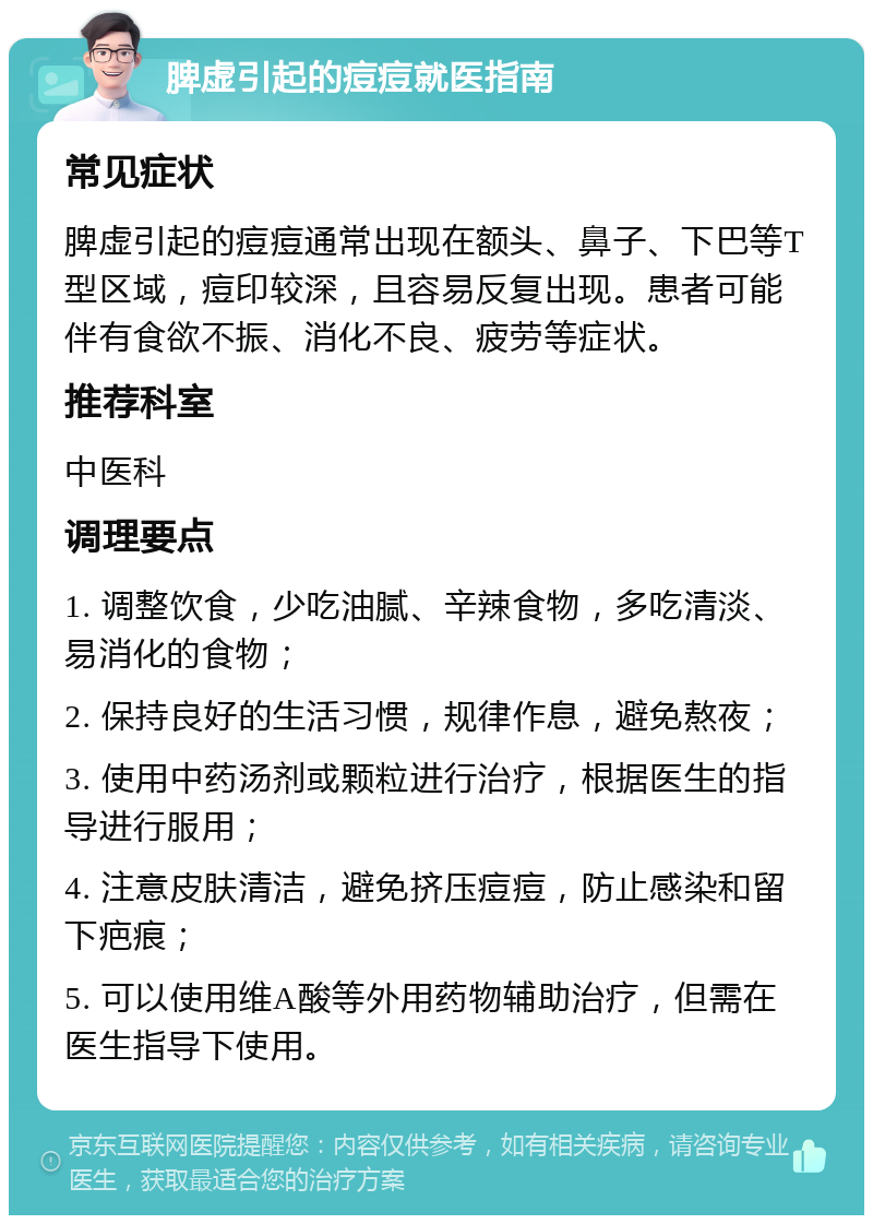 脾虚引起的痘痘就医指南 常见症状 脾虚引起的痘痘通常出现在额头、鼻子、下巴等T型区域，痘印较深，且容易反复出现。患者可能伴有食欲不振、消化不良、疲劳等症状。 推荐科室 中医科 调理要点 1. 调整饮食，少吃油腻、辛辣食物，多吃清淡、易消化的食物； 2. 保持良好的生活习惯，规律作息，避免熬夜； 3. 使用中药汤剂或颗粒进行治疗，根据医生的指导进行服用； 4. 注意皮肤清洁，避免挤压痘痘，防止感染和留下疤痕； 5. 可以使用维A酸等外用药物辅助治疗，但需在医生指导下使用。