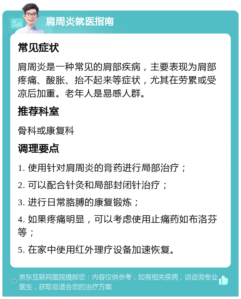 肩周炎就医指南 常见症状 肩周炎是一种常见的肩部疾病，主要表现为肩部疼痛、酸胀、抬不起来等症状，尤其在劳累或受凉后加重。老年人是易感人群。 推荐科室 骨科或康复科 调理要点 1. 使用针对肩周炎的膏药进行局部治疗； 2. 可以配合针灸和局部封闭针治疗； 3. 进行日常胳膊的康复锻炼； 4. 如果疼痛明显，可以考虑使用止痛药如布洛芬等； 5. 在家中使用红外理疗设备加速恢复。