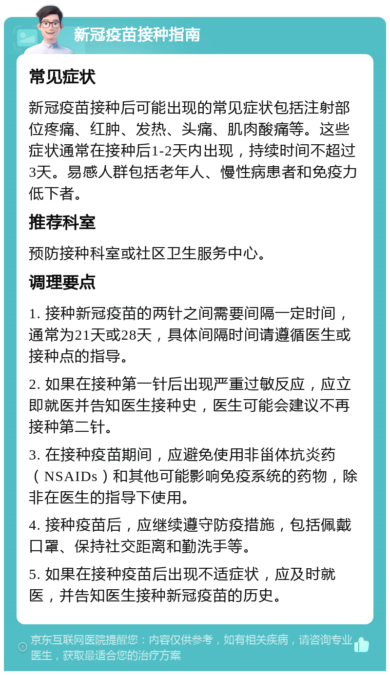 新冠疫苗接种指南 常见症状 新冠疫苗接种后可能出现的常见症状包括注射部位疼痛、红肿、发热、头痛、肌肉酸痛等。这些症状通常在接种后1-2天内出现，持续时间不超过3天。易感人群包括老年人、慢性病患者和免疫力低下者。 推荐科室 预防接种科室或社区卫生服务中心。 调理要点 1. 接种新冠疫苗的两针之间需要间隔一定时间，通常为21天或28天，具体间隔时间请遵循医生或接种点的指导。 2. 如果在接种第一针后出现严重过敏反应，应立即就医并告知医生接种史，医生可能会建议不再接种第二针。 3. 在接种疫苗期间，应避免使用非甾体抗炎药（NSAIDs）和其他可能影响免疫系统的药物，除非在医生的指导下使用。 4. 接种疫苗后，应继续遵守防疫措施，包括佩戴口罩、保持社交距离和勤洗手等。 5. 如果在接种疫苗后出现不适症状，应及时就医，并告知医生接种新冠疫苗的历史。