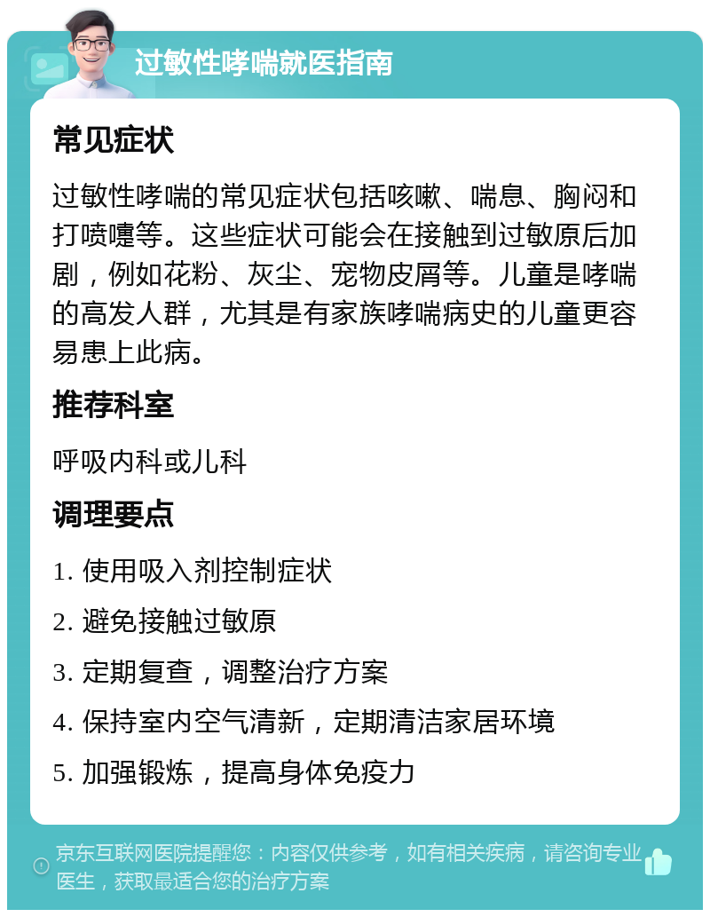 过敏性哮喘就医指南 常见症状 过敏性哮喘的常见症状包括咳嗽、喘息、胸闷和打喷嚏等。这些症状可能会在接触到过敏原后加剧，例如花粉、灰尘、宠物皮屑等。儿童是哮喘的高发人群，尤其是有家族哮喘病史的儿童更容易患上此病。 推荐科室 呼吸内科或儿科 调理要点 1. 使用吸入剂控制症状 2. 避免接触过敏原 3. 定期复查，调整治疗方案 4. 保持室内空气清新，定期清洁家居环境 5. 加强锻炼，提高身体免疫力