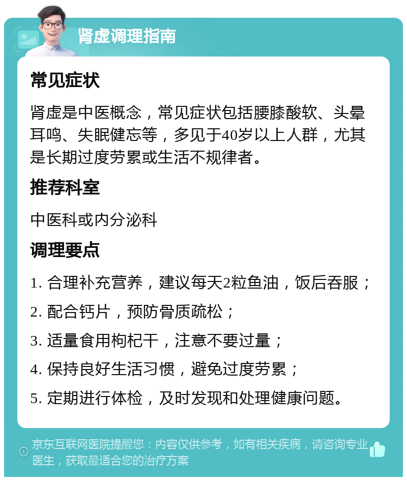 肾虚调理指南 常见症状 肾虚是中医概念，常见症状包括腰膝酸软、头晕耳鸣、失眠健忘等，多见于40岁以上人群，尤其是长期过度劳累或生活不规律者。 推荐科室 中医科或内分泌科 调理要点 1. 合理补充营养，建议每天2粒鱼油，饭后吞服； 2. 配合钙片，预防骨质疏松； 3. 适量食用枸杞干，注意不要过量； 4. 保持良好生活习惯，避免过度劳累； 5. 定期进行体检，及时发现和处理健康问题。