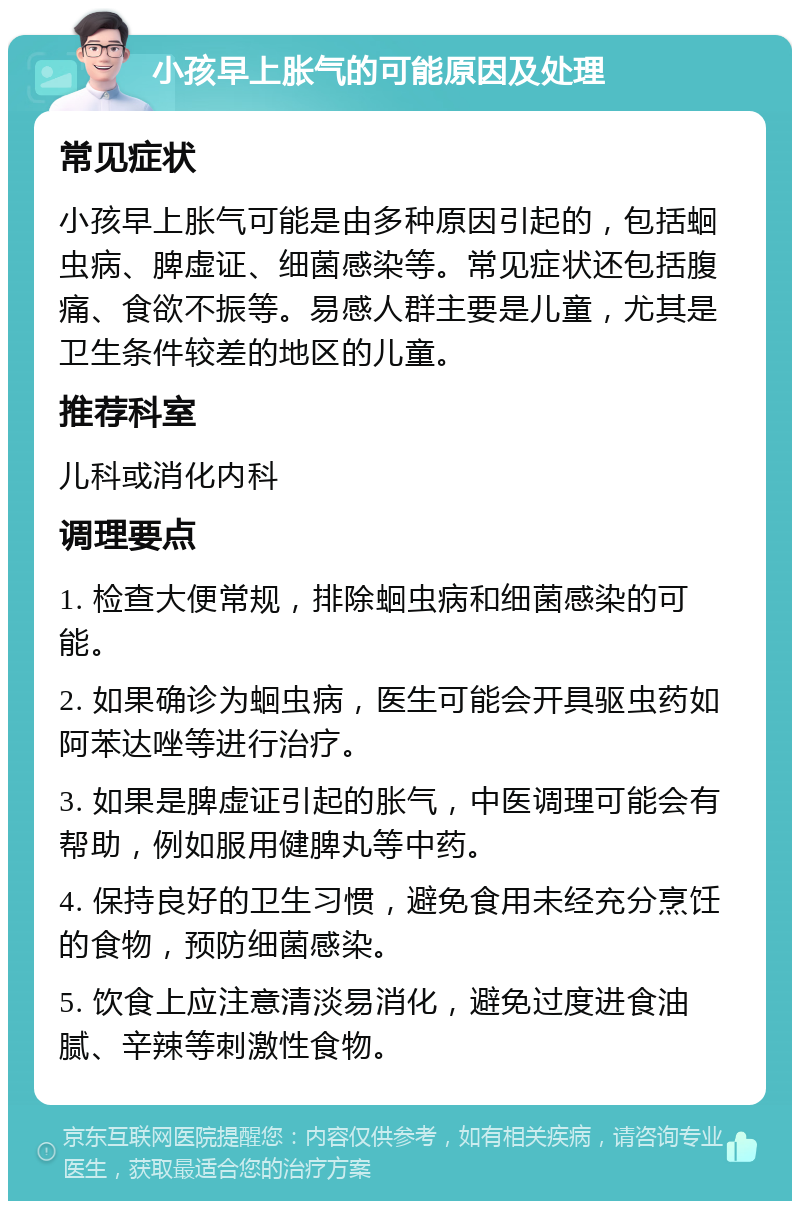 小孩早上胀气的可能原因及处理 常见症状 小孩早上胀气可能是由多种原因引起的，包括蛔虫病、脾虚证、细菌感染等。常见症状还包括腹痛、食欲不振等。易感人群主要是儿童，尤其是卫生条件较差的地区的儿童。 推荐科室 儿科或消化内科 调理要点 1. 检查大便常规，排除蛔虫病和细菌感染的可能。 2. 如果确诊为蛔虫病，医生可能会开具驱虫药如阿苯达唑等进行治疗。 3. 如果是脾虚证引起的胀气，中医调理可能会有帮助，例如服用健脾丸等中药。 4. 保持良好的卫生习惯，避免食用未经充分烹饪的食物，预防细菌感染。 5. 饮食上应注意清淡易消化，避免过度进食油腻、辛辣等刺激性食物。