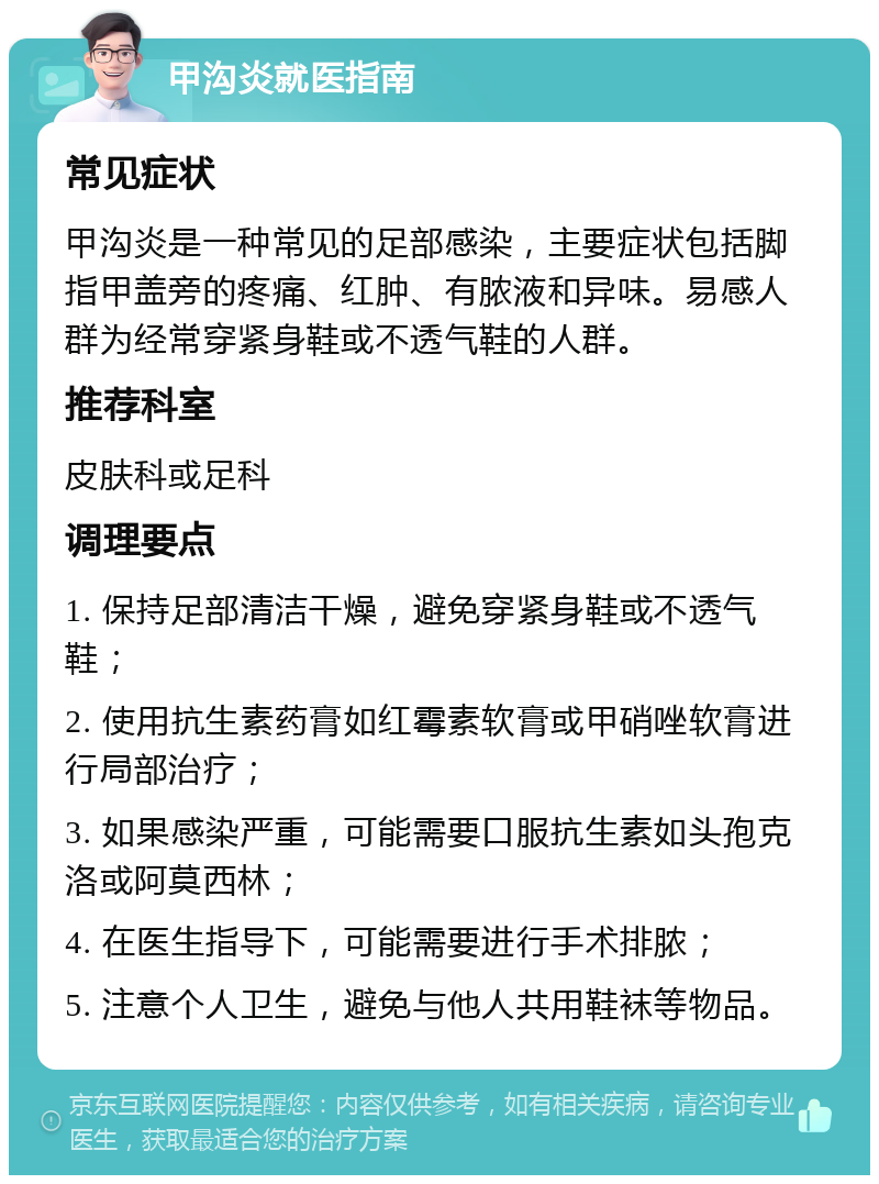 甲沟炎就医指南 常见症状 甲沟炎是一种常见的足部感染，主要症状包括脚指甲盖旁的疼痛、红肿、有脓液和异味。易感人群为经常穿紧身鞋或不透气鞋的人群。 推荐科室 皮肤科或足科 调理要点 1. 保持足部清洁干燥，避免穿紧身鞋或不透气鞋； 2. 使用抗生素药膏如红霉素软膏或甲硝唑软膏进行局部治疗； 3. 如果感染严重，可能需要口服抗生素如头孢克洛或阿莫西林； 4. 在医生指导下，可能需要进行手术排脓； 5. 注意个人卫生，避免与他人共用鞋袜等物品。