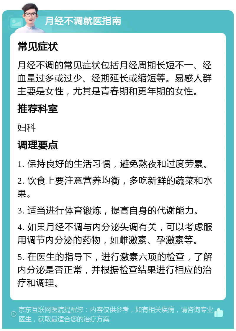 月经不调就医指南 常见症状 月经不调的常见症状包括月经周期长短不一、经血量过多或过少、经期延长或缩短等。易感人群主要是女性，尤其是青春期和更年期的女性。 推荐科室 妇科 调理要点 1. 保持良好的生活习惯，避免熬夜和过度劳累。 2. 饮食上要注意营养均衡，多吃新鲜的蔬菜和水果。 3. 适当进行体育锻炼，提高自身的代谢能力。 4. 如果月经不调与内分泌失调有关，可以考虑服用调节内分泌的药物，如雌激素、孕激素等。 5. 在医生的指导下，进行激素六项的检查，了解内分泌是否正常，并根据检查结果进行相应的治疗和调理。