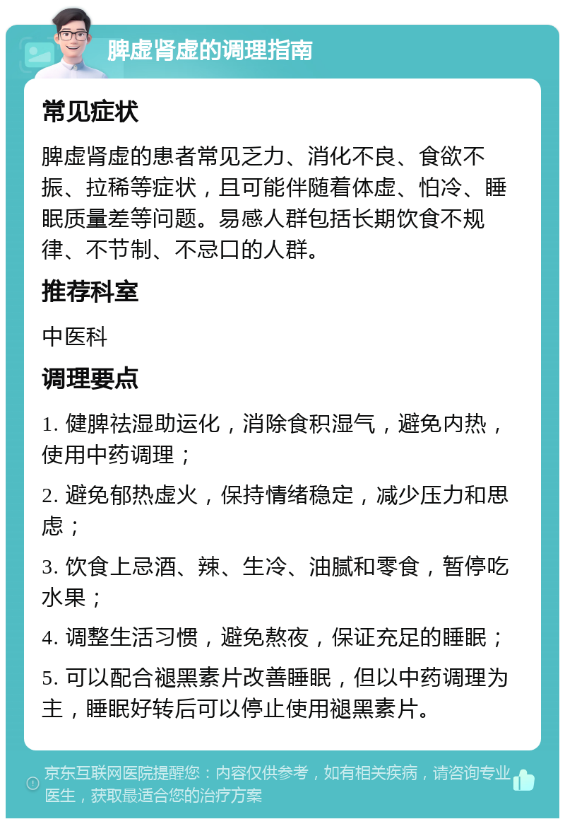 脾虚肾虚的调理指南 常见症状 脾虚肾虚的患者常见乏力、消化不良、食欲不振、拉稀等症状，且可能伴随着体虚、怕冷、睡眠质量差等问题。易感人群包括长期饮食不规律、不节制、不忌口的人群。 推荐科室 中医科 调理要点 1. 健脾祛湿助运化，消除食积湿气，避免内热，使用中药调理； 2. 避免郁热虚火，保持情绪稳定，减少压力和思虑； 3. 饮食上忌酒、辣、生冷、油腻和零食，暂停吃水果； 4. 调整生活习惯，避免熬夜，保证充足的睡眠； 5. 可以配合褪黑素片改善睡眠，但以中药调理为主，睡眠好转后可以停止使用褪黑素片。