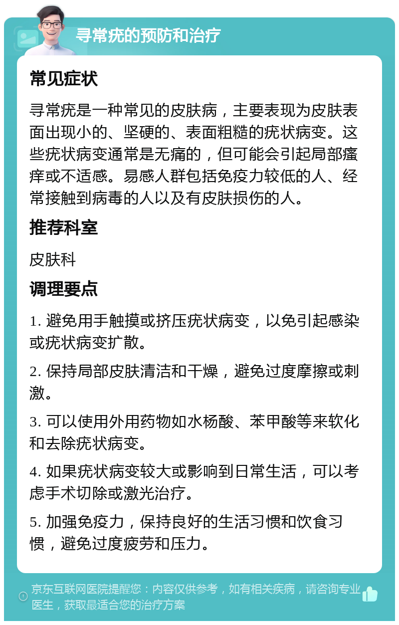 寻常疣的预防和治疗 常见症状 寻常疣是一种常见的皮肤病，主要表现为皮肤表面出现小的、坚硬的、表面粗糙的疣状病变。这些疣状病变通常是无痛的，但可能会引起局部瘙痒或不适感。易感人群包括免疫力较低的人、经常接触到病毒的人以及有皮肤损伤的人。 推荐科室 皮肤科 调理要点 1. 避免用手触摸或挤压疣状病变，以免引起感染或疣状病变扩散。 2. 保持局部皮肤清洁和干燥，避免过度摩擦或刺激。 3. 可以使用外用药物如水杨酸、苯甲酸等来软化和去除疣状病变。 4. 如果疣状病变较大或影响到日常生活，可以考虑手术切除或激光治疗。 5. 加强免疫力，保持良好的生活习惯和饮食习惯，避免过度疲劳和压力。