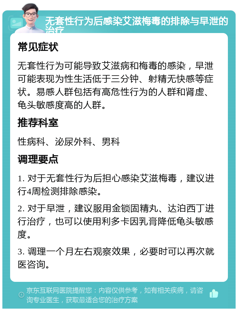 无套性行为后感染艾滋梅毒的排除与早泄的治疗 常见症状 无套性行为可能导致艾滋病和梅毒的感染，早泄可能表现为性生活低于三分钟、射精无快感等症状。易感人群包括有高危性行为的人群和肾虚、龟头敏感度高的人群。 推荐科室 性病科、泌尿外科、男科 调理要点 1. 对于无套性行为后担心感染艾滋梅毒，建议进行4周检测排除感染。 2. 对于早泄，建议服用金锁固精丸、达泊西丁进行治疗，也可以使用利多卡因乳膏降低龟头敏感度。 3. 调理一个月左右观察效果，必要时可以再次就医咨询。