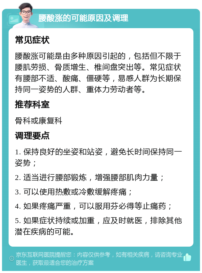 腰酸涨的可能原因及调理 常见症状 腰酸涨可能是由多种原因引起的，包括但不限于腰肌劳损、骨质增生、椎间盘突出等。常见症状有腰部不适、酸痛、僵硬等，易感人群为长期保持同一姿势的人群、重体力劳动者等。 推荐科室 骨科或康复科 调理要点 1. 保持良好的坐姿和站姿，避免长时间保持同一姿势； 2. 适当进行腰部锻炼，增强腰部肌肉力量； 3. 可以使用热敷或冷敷缓解疼痛； 4. 如果疼痛严重，可以服用芬必得等止痛药； 5. 如果症状持续或加重，应及时就医，排除其他潜在疾病的可能。