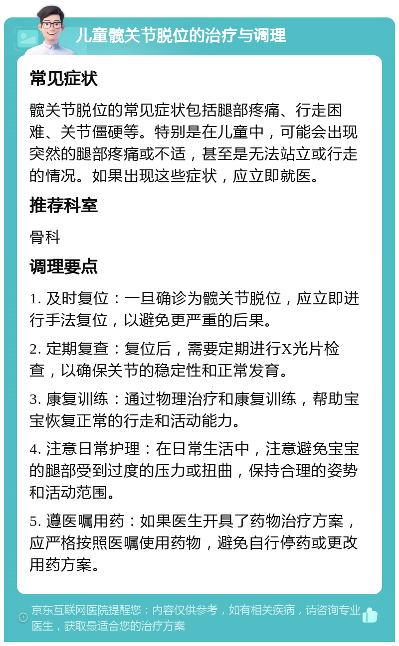 儿童髋关节脱位的治疗与调理 常见症状 髋关节脱位的常见症状包括腿部疼痛、行走困难、关节僵硬等。特别是在儿童中，可能会出现突然的腿部疼痛或不适，甚至是无法站立或行走的情况。如果出现这些症状，应立即就医。 推荐科室 骨科 调理要点 1. 及时复位：一旦确诊为髋关节脱位，应立即进行手法复位，以避免更严重的后果。 2. 定期复查：复位后，需要定期进行X光片检查，以确保关节的稳定性和正常发育。 3. 康复训练：通过物理治疗和康复训练，帮助宝宝恢复正常的行走和活动能力。 4. 注意日常护理：在日常生活中，注意避免宝宝的腿部受到过度的压力或扭曲，保持合理的姿势和活动范围。 5. 遵医嘱用药：如果医生开具了药物治疗方案，应严格按照医嘱使用药物，避免自行停药或更改用药方案。