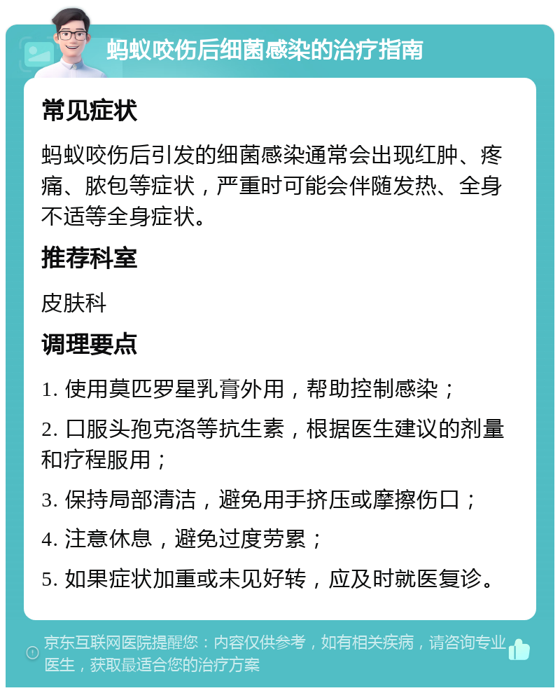 蚂蚁咬伤后细菌感染的治疗指南 常见症状 蚂蚁咬伤后引发的细菌感染通常会出现红肿、疼痛、脓包等症状，严重时可能会伴随发热、全身不适等全身症状。 推荐科室 皮肤科 调理要点 1. 使用莫匹罗星乳膏外用，帮助控制感染； 2. 口服头孢克洛等抗生素，根据医生建议的剂量和疗程服用； 3. 保持局部清洁，避免用手挤压或摩擦伤口； 4. 注意休息，避免过度劳累； 5. 如果症状加重或未见好转，应及时就医复诊。