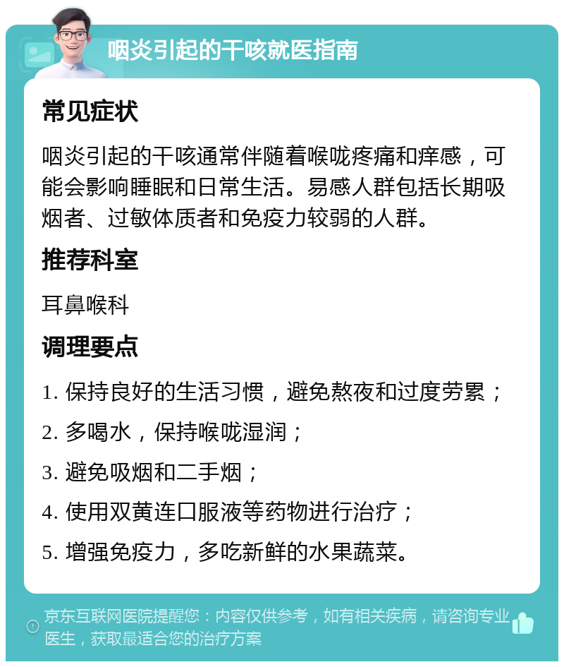 咽炎引起的干咳就医指南 常见症状 咽炎引起的干咳通常伴随着喉咙疼痛和痒感，可能会影响睡眠和日常生活。易感人群包括长期吸烟者、过敏体质者和免疫力较弱的人群。 推荐科室 耳鼻喉科 调理要点 1. 保持良好的生活习惯，避免熬夜和过度劳累； 2. 多喝水，保持喉咙湿润； 3. 避免吸烟和二手烟； 4. 使用双黄连口服液等药物进行治疗； 5. 增强免疫力，多吃新鲜的水果蔬菜。