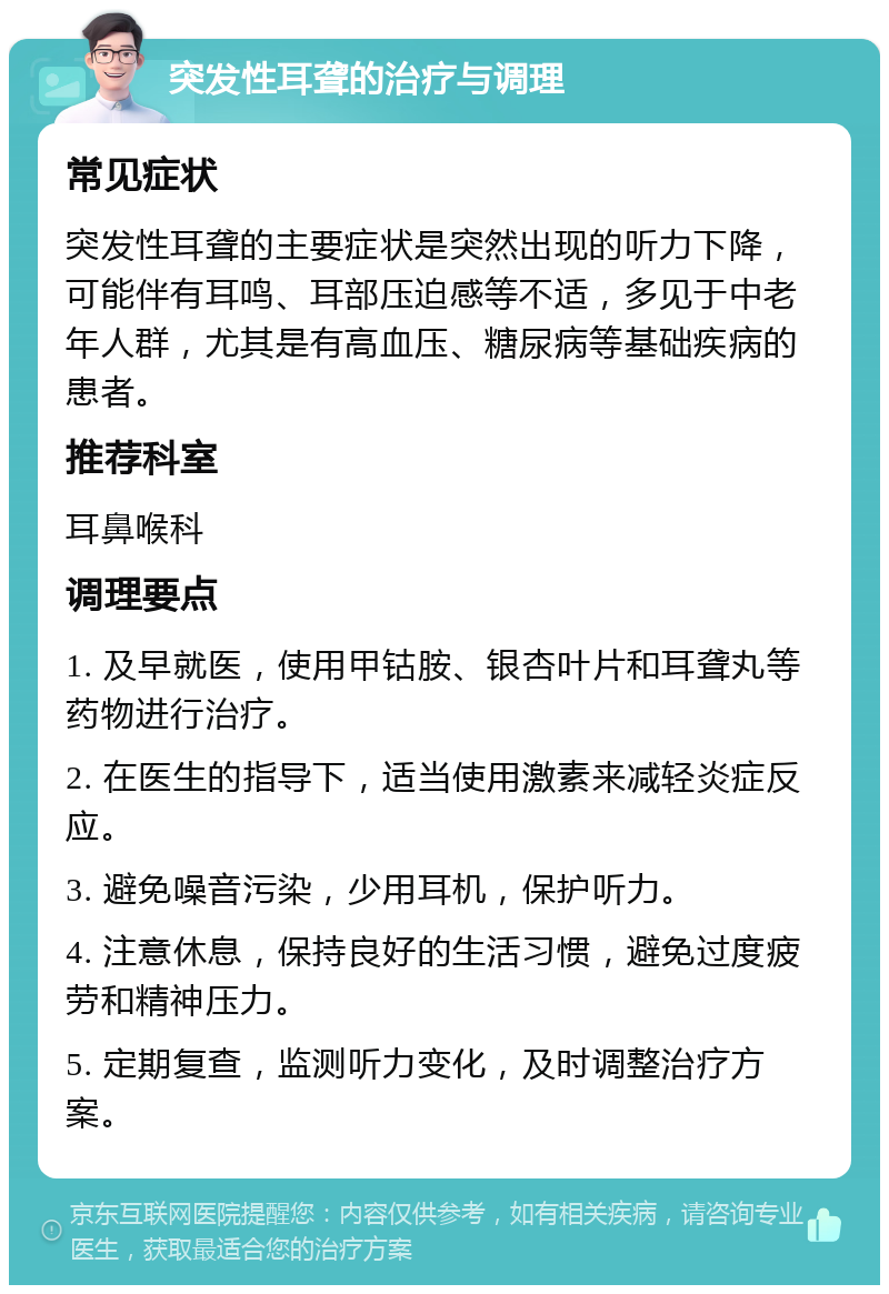 突发性耳聋的治疗与调理 常见症状 突发性耳聋的主要症状是突然出现的听力下降，可能伴有耳鸣、耳部压迫感等不适，多见于中老年人群，尤其是有高血压、糖尿病等基础疾病的患者。 推荐科室 耳鼻喉科 调理要点 1. 及早就医，使用甲钴胺、银杏叶片和耳聋丸等药物进行治疗。 2. 在医生的指导下，适当使用激素来减轻炎症反应。 3. 避免噪音污染，少用耳机，保护听力。 4. 注意休息，保持良好的生活习惯，避免过度疲劳和精神压力。 5. 定期复查，监测听力变化，及时调整治疗方案。