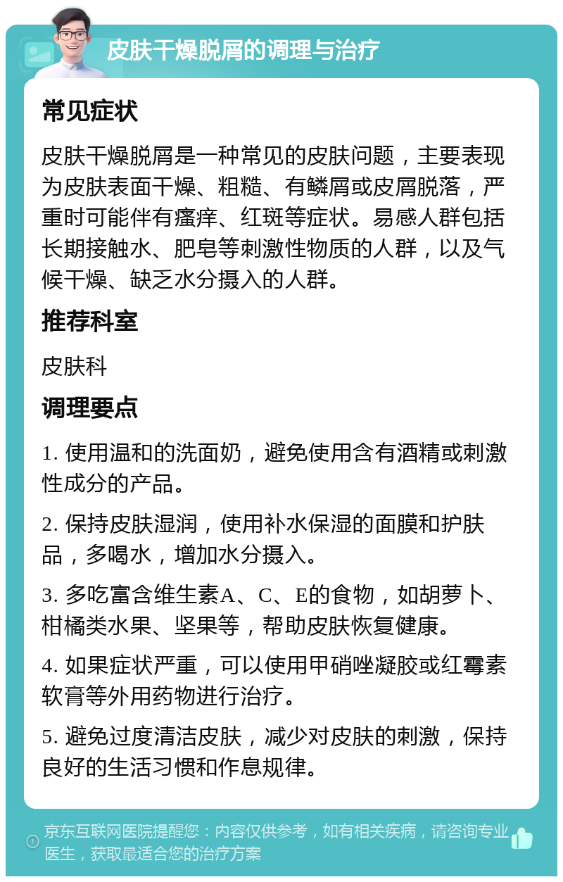 皮肤干燥脱屑的调理与治疗 常见症状 皮肤干燥脱屑是一种常见的皮肤问题，主要表现为皮肤表面干燥、粗糙、有鳞屑或皮屑脱落，严重时可能伴有瘙痒、红斑等症状。易感人群包括长期接触水、肥皂等刺激性物质的人群，以及气候干燥、缺乏水分摄入的人群。 推荐科室 皮肤科 调理要点 1. 使用温和的洗面奶，避免使用含有酒精或刺激性成分的产品。 2. 保持皮肤湿润，使用补水保湿的面膜和护肤品，多喝水，增加水分摄入。 3. 多吃富含维生素A、C、E的食物，如胡萝卜、柑橘类水果、坚果等，帮助皮肤恢复健康。 4. 如果症状严重，可以使用甲硝唑凝胶或红霉素软膏等外用药物进行治疗。 5. 避免过度清洁皮肤，减少对皮肤的刺激，保持良好的生活习惯和作息规律。