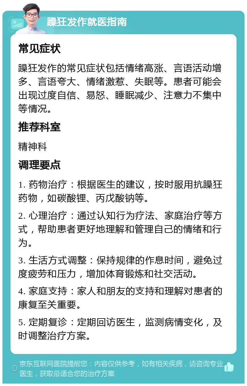 躁狂发作就医指南 常见症状 躁狂发作的常见症状包括情绪高涨、言语活动增多、言语夸大、情绪激惹、失眠等。患者可能会出现过度自信、易怒、睡眠减少、注意力不集中等情况。 推荐科室 精神科 调理要点 1. 药物治疗：根据医生的建议，按时服用抗躁狂药物，如碳酸锂、丙戊酸钠等。 2. 心理治疗：通过认知行为疗法、家庭治疗等方式，帮助患者更好地理解和管理自己的情绪和行为。 3. 生活方式调整：保持规律的作息时间，避免过度疲劳和压力，增加体育锻炼和社交活动。 4. 家庭支持：家人和朋友的支持和理解对患者的康复至关重要。 5. 定期复诊：定期回访医生，监测病情变化，及时调整治疗方案。