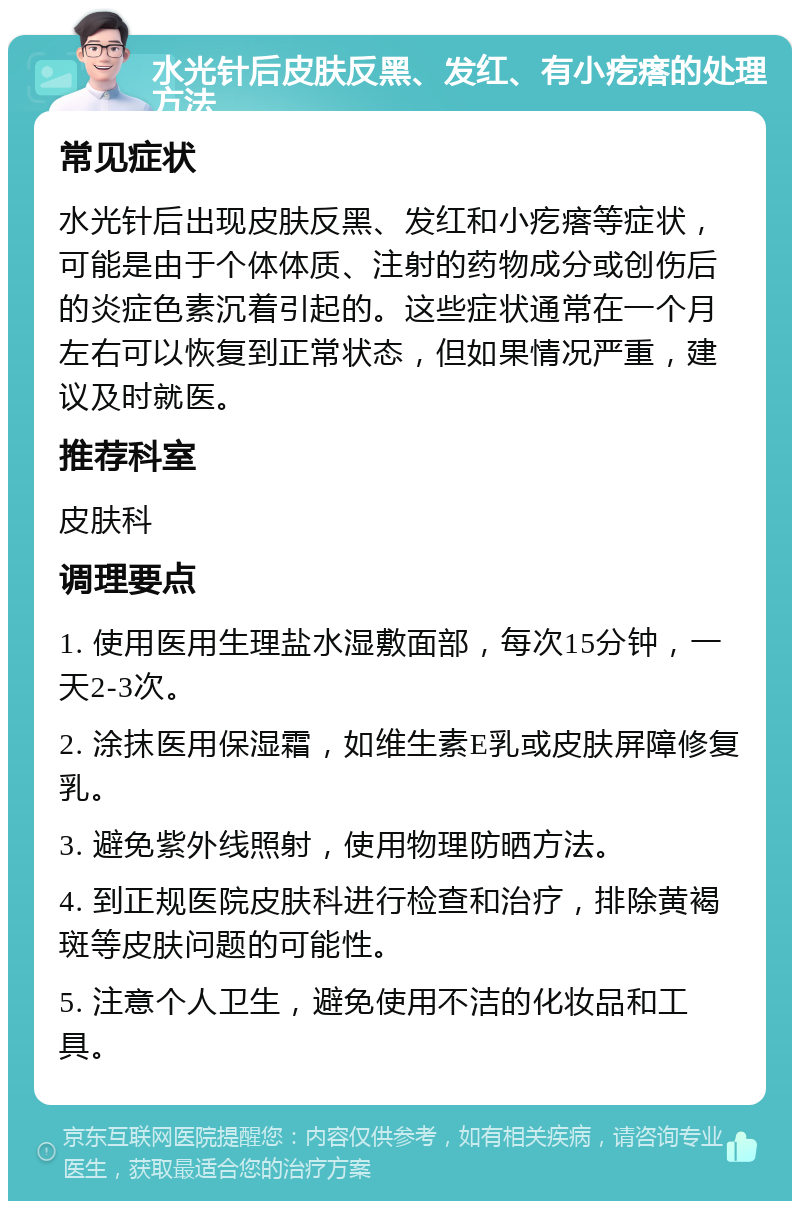 水光针后皮肤反黑、发红、有小疙瘩的处理方法 常见症状 水光针后出现皮肤反黑、发红和小疙瘩等症状，可能是由于个体体质、注射的药物成分或创伤后的炎症色素沉着引起的。这些症状通常在一个月左右可以恢复到正常状态，但如果情况严重，建议及时就医。 推荐科室 皮肤科 调理要点 1. 使用医用生理盐水湿敷面部，每次15分钟，一天2-3次。 2. 涂抹医用保湿霜，如维生素E乳或皮肤屏障修复乳。 3. 避免紫外线照射，使用物理防晒方法。 4. 到正规医院皮肤科进行检查和治疗，排除黄褐斑等皮肤问题的可能性。 5. 注意个人卫生，避免使用不洁的化妆品和工具。