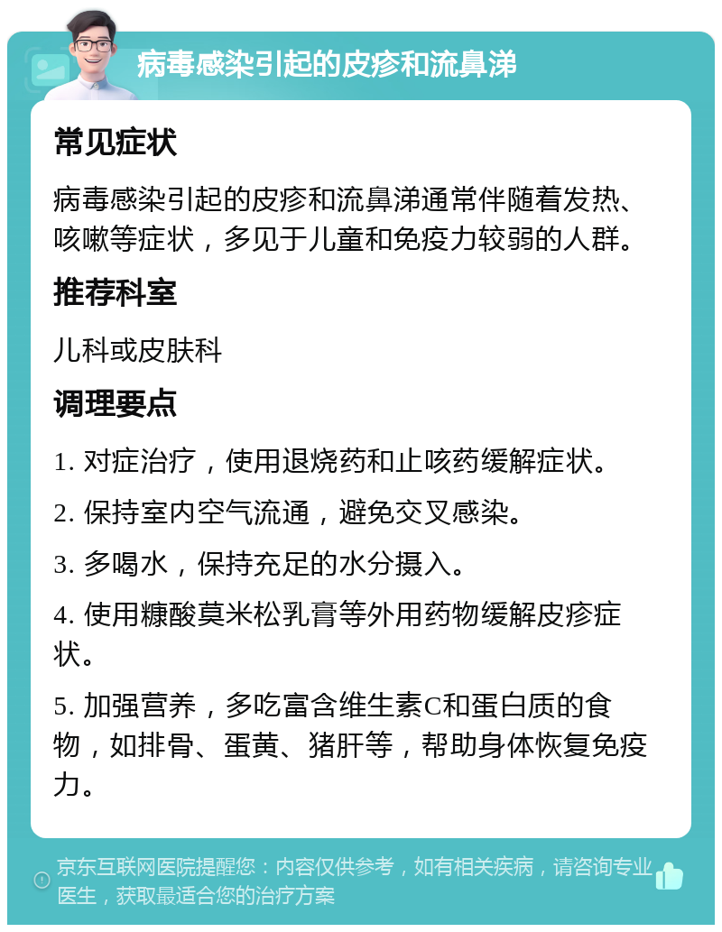 病毒感染引起的皮疹和流鼻涕 常见症状 病毒感染引起的皮疹和流鼻涕通常伴随着发热、咳嗽等症状，多见于儿童和免疫力较弱的人群。 推荐科室 儿科或皮肤科 调理要点 1. 对症治疗，使用退烧药和止咳药缓解症状。 2. 保持室内空气流通，避免交叉感染。 3. 多喝水，保持充足的水分摄入。 4. 使用糠酸莫米松乳膏等外用药物缓解皮疹症状。 5. 加强营养，多吃富含维生素C和蛋白质的食物，如排骨、蛋黄、猪肝等，帮助身体恢复免疫力。