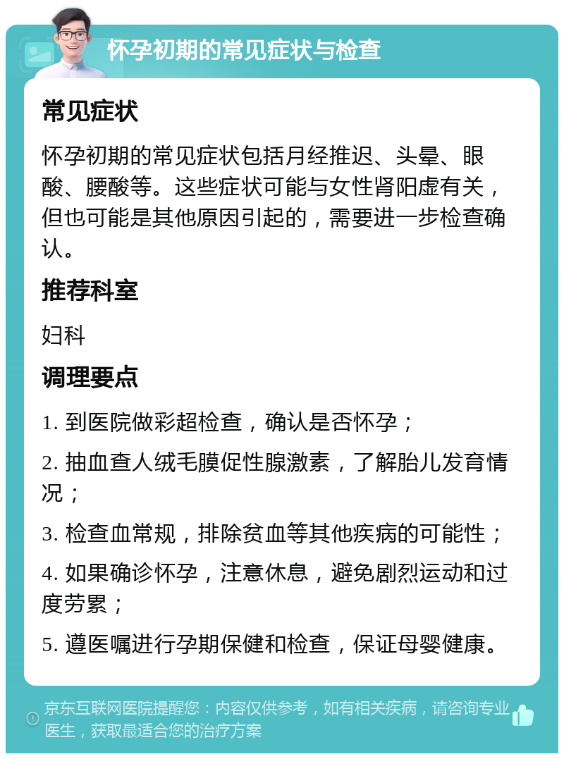 怀孕初期的常见症状与检查 常见症状 怀孕初期的常见症状包括月经推迟、头晕、眼酸、腰酸等。这些症状可能与女性肾阳虚有关，但也可能是其他原因引起的，需要进一步检查确认。 推荐科室 妇科 调理要点 1. 到医院做彩超检查，确认是否怀孕； 2. 抽血查人绒毛膜促性腺激素，了解胎儿发育情况； 3. 检查血常规，排除贫血等其他疾病的可能性； 4. 如果确诊怀孕，注意休息，避免剧烈运动和过度劳累； 5. 遵医嘱进行孕期保健和检查，保证母婴健康。