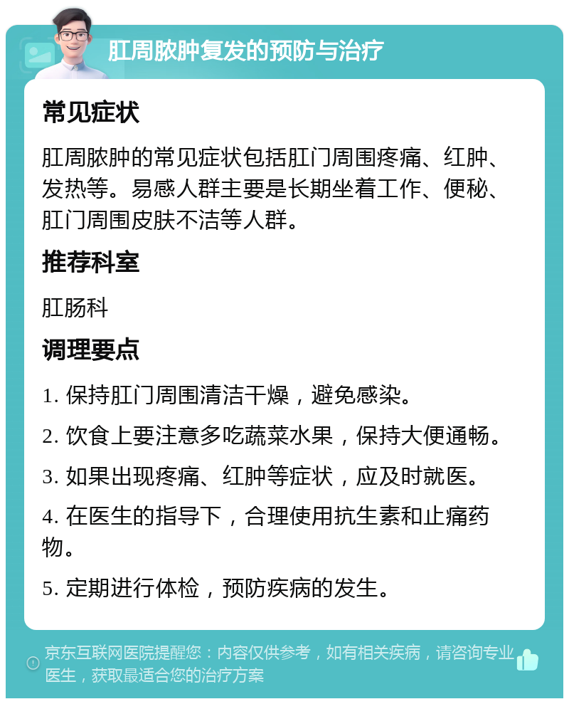 肛周脓肿复发的预防与治疗 常见症状 肛周脓肿的常见症状包括肛门周围疼痛、红肿、发热等。易感人群主要是长期坐着工作、便秘、肛门周围皮肤不洁等人群。 推荐科室 肛肠科 调理要点 1. 保持肛门周围清洁干燥，避免感染。 2. 饮食上要注意多吃蔬菜水果，保持大便通畅。 3. 如果出现疼痛、红肿等症状，应及时就医。 4. 在医生的指导下，合理使用抗生素和止痛药物。 5. 定期进行体检，预防疾病的发生。