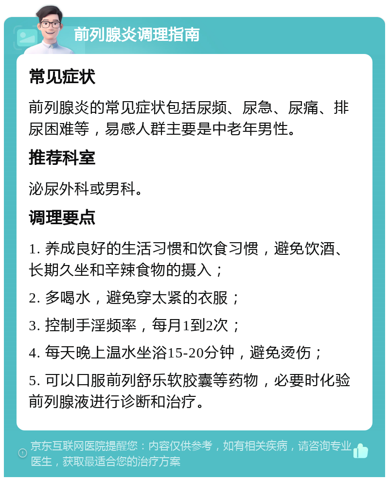 前列腺炎调理指南 常见症状 前列腺炎的常见症状包括尿频、尿急、尿痛、排尿困难等，易感人群主要是中老年男性。 推荐科室 泌尿外科或男科。 调理要点 1. 养成良好的生活习惯和饮食习惯，避免饮酒、长期久坐和辛辣食物的摄入； 2. 多喝水，避免穿太紧的衣服； 3. 控制手淫频率，每月1到2次； 4. 每天晚上温水坐浴15-20分钟，避免烫伤； 5. 可以口服前列舒乐软胶囊等药物，必要时化验前列腺液进行诊断和治疗。