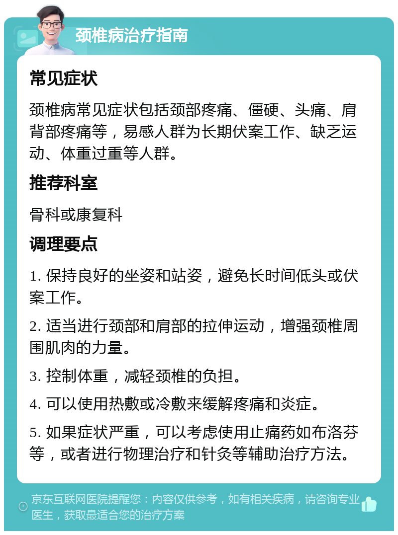 颈椎病治疗指南 常见症状 颈椎病常见症状包括颈部疼痛、僵硬、头痛、肩背部疼痛等，易感人群为长期伏案工作、缺乏运动、体重过重等人群。 推荐科室 骨科或康复科 调理要点 1. 保持良好的坐姿和站姿，避免长时间低头或伏案工作。 2. 适当进行颈部和肩部的拉伸运动，增强颈椎周围肌肉的力量。 3. 控制体重，减轻颈椎的负担。 4. 可以使用热敷或冷敷来缓解疼痛和炎症。 5. 如果症状严重，可以考虑使用止痛药如布洛芬等，或者进行物理治疗和针灸等辅助治疗方法。