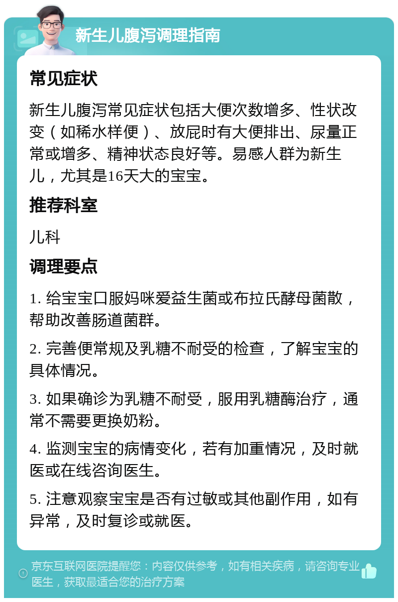 新生儿腹泻调理指南 常见症状 新生儿腹泻常见症状包括大便次数增多、性状改变（如稀水样便）、放屁时有大便排出、尿量正常或增多、精神状态良好等。易感人群为新生儿，尤其是16天大的宝宝。 推荐科室 儿科 调理要点 1. 给宝宝口服妈咪爱益生菌或布拉氏酵母菌散，帮助改善肠道菌群。 2. 完善便常规及乳糖不耐受的检查，了解宝宝的具体情况。 3. 如果确诊为乳糖不耐受，服用乳糖酶治疗，通常不需要更换奶粉。 4. 监测宝宝的病情变化，若有加重情况，及时就医或在线咨询医生。 5. 注意观察宝宝是否有过敏或其他副作用，如有异常，及时复诊或就医。