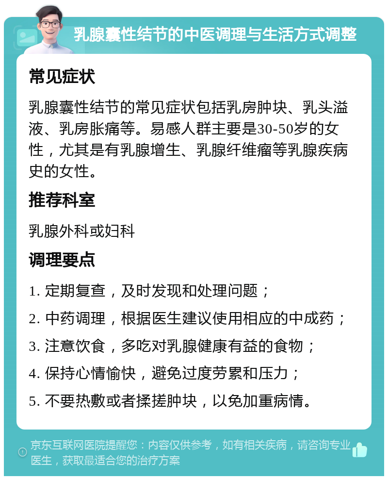 乳腺囊性结节的中医调理与生活方式调整 常见症状 乳腺囊性结节的常见症状包括乳房肿块、乳头溢液、乳房胀痛等。易感人群主要是30-50岁的女性，尤其是有乳腺增生、乳腺纤维瘤等乳腺疾病史的女性。 推荐科室 乳腺外科或妇科 调理要点 1. 定期复查，及时发现和处理问题； 2. 中药调理，根据医生建议使用相应的中成药； 3. 注意饮食，多吃对乳腺健康有益的食物； 4. 保持心情愉快，避免过度劳累和压力； 5. 不要热敷或者揉搓肿块，以免加重病情。