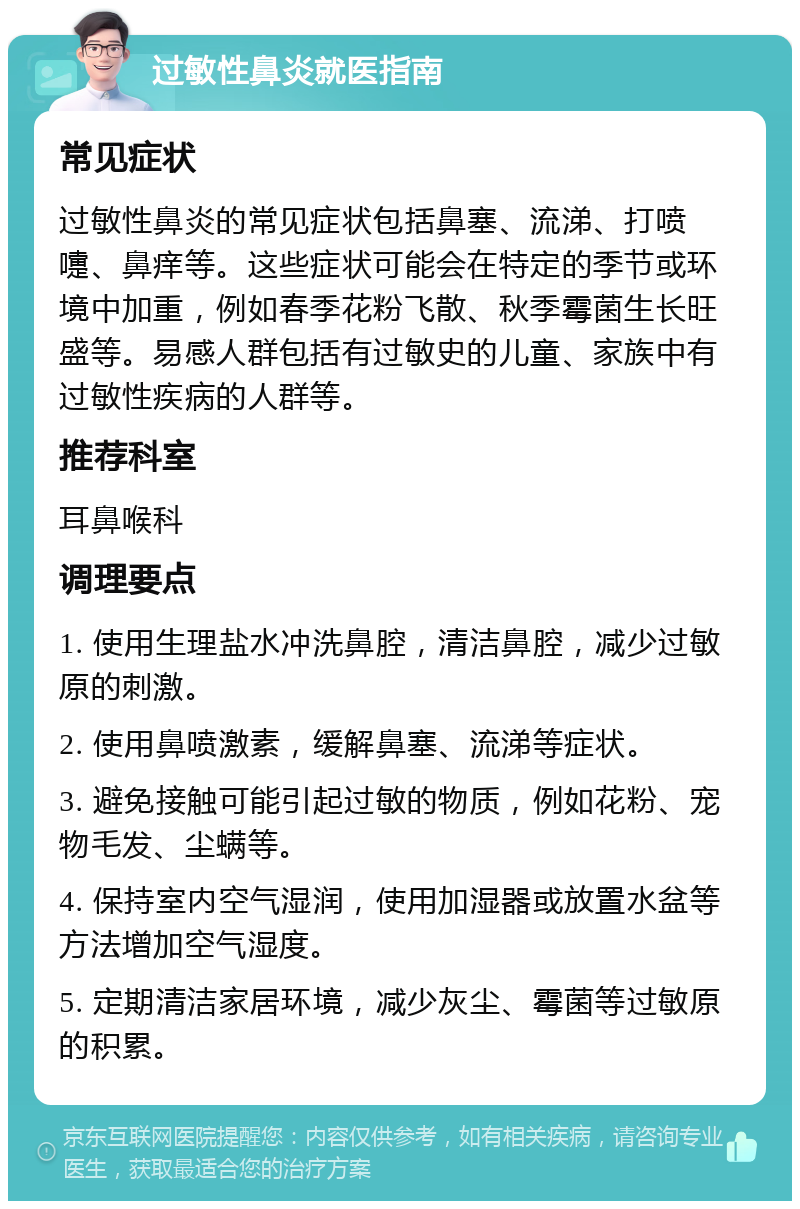 过敏性鼻炎就医指南 常见症状 过敏性鼻炎的常见症状包括鼻塞、流涕、打喷嚏、鼻痒等。这些症状可能会在特定的季节或环境中加重，例如春季花粉飞散、秋季霉菌生长旺盛等。易感人群包括有过敏史的儿童、家族中有过敏性疾病的人群等。 推荐科室 耳鼻喉科 调理要点 1. 使用生理盐水冲洗鼻腔，清洁鼻腔，减少过敏原的刺激。 2. 使用鼻喷激素，缓解鼻塞、流涕等症状。 3. 避免接触可能引起过敏的物质，例如花粉、宠物毛发、尘螨等。 4. 保持室内空气湿润，使用加湿器或放置水盆等方法增加空气湿度。 5. 定期清洁家居环境，减少灰尘、霉菌等过敏原的积累。