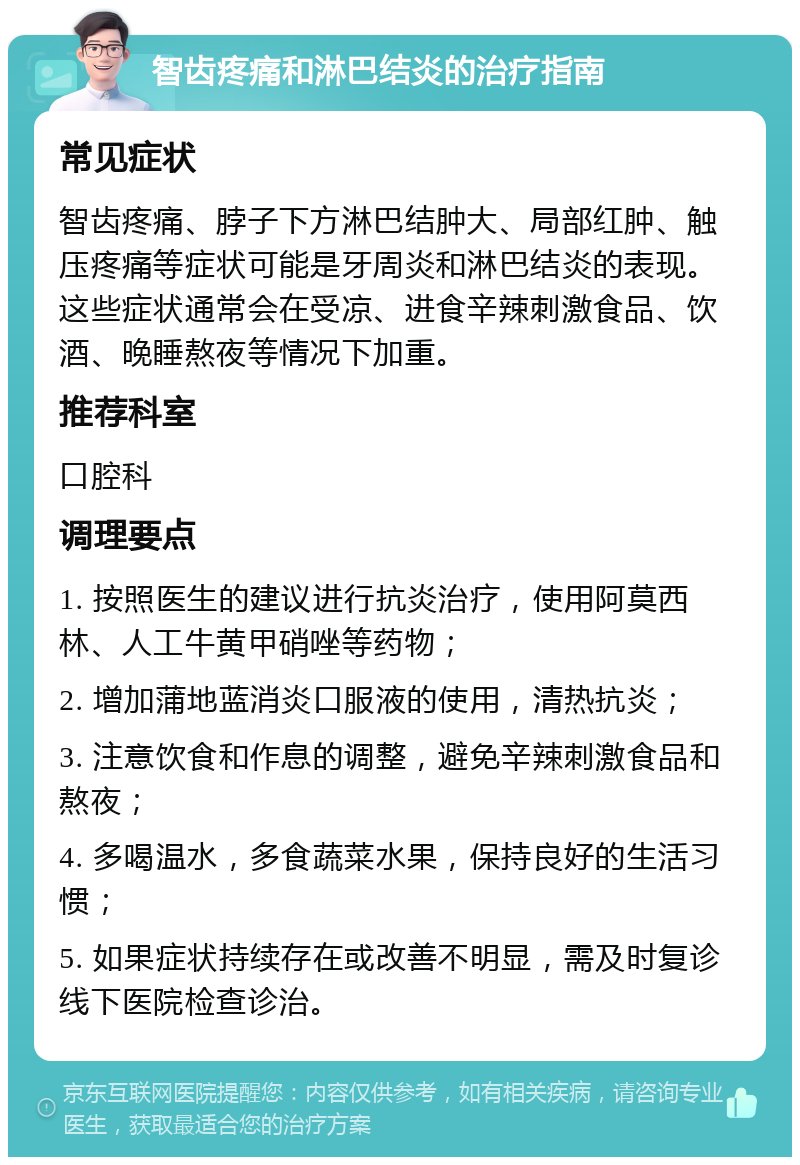 智齿疼痛和淋巴结炎的治疗指南 常见症状 智齿疼痛、脖子下方淋巴结肿大、局部红肿、触压疼痛等症状可能是牙周炎和淋巴结炎的表现。这些症状通常会在受凉、进食辛辣刺激食品、饮酒、晚睡熬夜等情况下加重。 推荐科室 口腔科 调理要点 1. 按照医生的建议进行抗炎治疗，使用阿莫西林、人工牛黄甲硝唑等药物； 2. 增加蒲地蓝消炎口服液的使用，清热抗炎； 3. 注意饮食和作息的调整，避免辛辣刺激食品和熬夜； 4. 多喝温水，多食蔬菜水果，保持良好的生活习惯； 5. 如果症状持续存在或改善不明显，需及时复诊线下医院检查诊治。