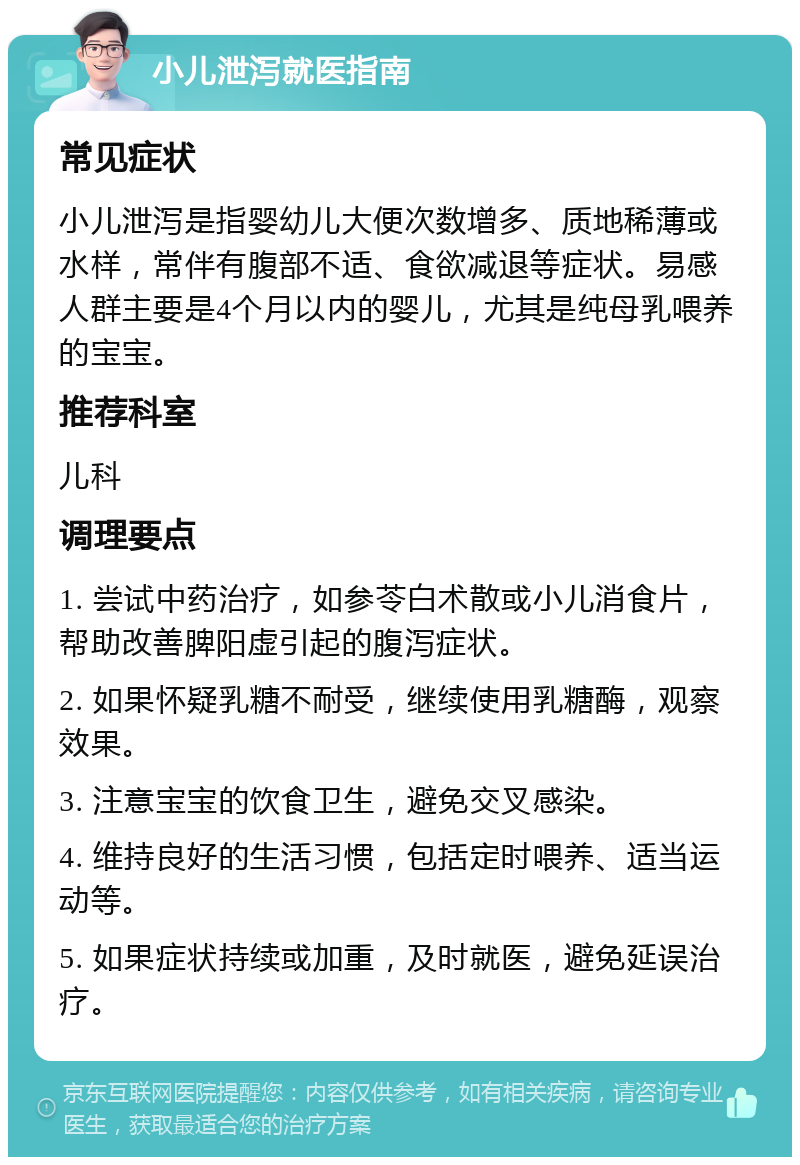 小儿泄泻就医指南 常见症状 小儿泄泻是指婴幼儿大便次数增多、质地稀薄或水样，常伴有腹部不适、食欲减退等症状。易感人群主要是4个月以内的婴儿，尤其是纯母乳喂养的宝宝。 推荐科室 儿科 调理要点 1. 尝试中药治疗，如参苓白术散或小儿消食片，帮助改善脾阳虚引起的腹泻症状。 2. 如果怀疑乳糖不耐受，继续使用乳糖酶，观察效果。 3. 注意宝宝的饮食卫生，避免交叉感染。 4. 维持良好的生活习惯，包括定时喂养、适当运动等。 5. 如果症状持续或加重，及时就医，避免延误治疗。