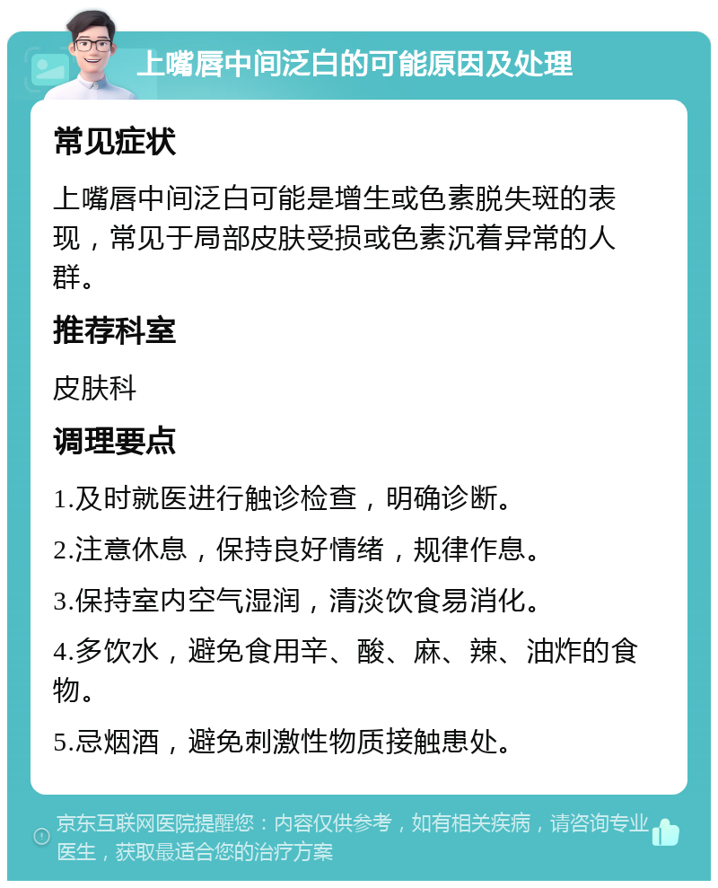 上嘴唇中间泛白的可能原因及处理 常见症状 上嘴唇中间泛白可能是增生或色素脱失斑的表现，常见于局部皮肤受损或色素沉着异常的人群。 推荐科室 皮肤科 调理要点 1.及时就医进行触诊检查，明确诊断。 2.注意休息，保持良好情绪，规律作息。 3.保持室内空气湿润，清淡饮食易消化。 4.多饮水，避免食用辛、酸、麻、辣、油炸的食物。 5.忌烟酒，避免刺激性物质接触患处。